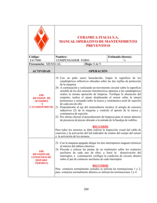 COMPENSADOR FORO

CERAMICA ITALIA S.A.
MANUAL OPERATIVO DE MANTENIMIENTO
PREVENTIVO
Código:
Nombre:
E417000
COMPENSADOR FORO
Frecuencia: MENSUAL
Hoja: 8 de 9
ACTIVIDAD

Estimado (horas):
½

OPERACIÓN

19. Con un paño suave humedecido, limpie la superficie de los
catadióptricos reflectivos ubicados sobre las dos rejillas de protección
de la maquina.
20. A continuación y realizando un movimiento circular sobre la superficie
sensible de los dos sensores fotoeléctricos opuestos a los catadióptricos
realice la misma operación de limpieza. Verifique la alineación del
E00
conjunto, realice el ajuste desplazando el sensor sobre la ranura
REVISION DE
portasensor y actuando sobre la tuerca y contratuerca axial de sujeción
SENSORES
de cada uno de ello.
Y
CATADIOPTRICOS 21. Perpendicular al eje del motoreductor localice el arreglo de sensores
inductivos (2) de la maquina y controle el apriete de la tuerca y
contratuerca de sujeción.
22. Por ultimo efectué el procedimiento de limpieza para el sensor detector
de presencia de piezas ubicado a la entrada de la bandeja de rodillos.
RECUERDE
Para todos los sensores se debe realizar la inspección visual del cable de
conexión y la activación del led indicador de estatus del cuerpo del sensor
a la activación de los mismos.

E00
REVISIÓN DE
CONSENSOS DE
DISPARO
TERMICO.

23. Con la maquina apagada ubique los dos interruptores magneto térmicos
al interior del tablero eléctrico.
24. Proceda a colocar las puntas de un multimetro sobre los contactos
auxiliares de cada uno de ellos, y forcé la desactivación del
interruptor, a continuación verifique la condición de circuito abierto
sobre el par de contactos auxiliares de cada interruptor.
RECUERDE
Para contactos normalmente cerrados se utilizan las terminaciones 1 y 2,
para contactos normalmente abiertos se utilizan las terminaciones 3 y 4

280

 