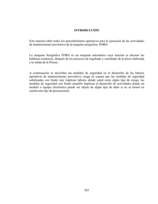 INTRODUCCIÓN

Este manual cubre todos los procedimientos operativos para la ejecución de las actividades
de mantenimiento preventivo de la maquina serigrafica FORO.
La maquina Serigrafica FORO es un maquina automática cuya función es decorar las
baldosas cerámicas, después de los procesos de engobado y esmaltado de la pieza elaborada
a la salida de la Prensa.
A continuación se describen las medidas de seguridad en el desarrollo de las labores
operativas de mantenimiento preventivo, tenga en cuenta que las medidas de seguridad
señalizadas con fondo rojo implican labores donde usted corre algún tipo de riesgo, las
medidas de seguridad con fondo amarillo implican el desarrollo de actividades donde un
modulo o equipo electrónico puede ser objeto de algún tipo de daño si no se tienen en
cuenta este tipo de precauciones.

283

 