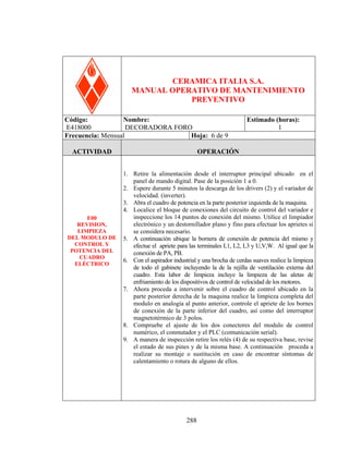 DECORADORA FORO

CERAMICA ITALIA S.A.
MANUAL OPERATIVO DE MANTENIMIENTO
PREVENTIVO
Código:
Nombre:
E418000
DECORADORA FORO
Frecuencia: Mensual
Hoja: 6 de 9
ACTIVIDAD

E00
REVISION,
LIMPIEZA
DEL MODULO DE
CONTROL Y
POTENCIA DEL
CUADRO
ELÉCTRICO

Estimado (horas):
1

OPERACIÓN
1. Retire la alimentación desde el interruptor principal ubicado en el
panel de mando digital. Pase de la posición 1 a 0.
2. Espere durante 5 minutos la descarga de los drivers (2) y el variador de
velocidad. (inverter).
3. Abra el cuadro de potencia en la parte posterior izquierda de la maquina.
4. Localice el bloque de conexiones del circuito de control del variador e
inspeccione los 14 puntos de conexión del mismo. Utilice el limpiador
electrónico y un destornillador plano y fino para efectuar los aprietes si
se considera necesario.
5. A continuación ubique la bornera de conexión de potencia del mismo y
efectue el apriete para las terminales L1, L2, L3 y U,V,W. Al igual que la
conexión de PA, PB.
6. Con el aspirador industrial y una brocha de cerdas suaves realice la limpieza
de todo el gabinete incluyendo la de la rejilla de ventilación externa del
cuadro. Esta labor de limpieza incluye la limpieza de las aletas de
enfriamiento de los dispositivos de control de velocidad de los motores.
7. Ahora proceda a intervenir sobre el cuadro de control ubicado en la
parte posterior derecha de la maquina realice la limpieza completa del
modulo en analogía al punto anterior, controle el apriete de los bornes
de conexión de la parte inferior del cuadro, así como del interruptor
magnetotérmico de 3 polos.
8. Compruebe el ajuste de los dos conectores del modulo de control
numérico, el conmutador y el PLC (comunicación serial).
9. A manera de inspección retire los relés (4) de su respectiva base, revise
el estado de sus pines y de la misma base. A continuación proceda a
realizar su montaje o sustitución en caso de encontrar síntomas de
calentamiento o rotura de alguno de ellos.

288

 