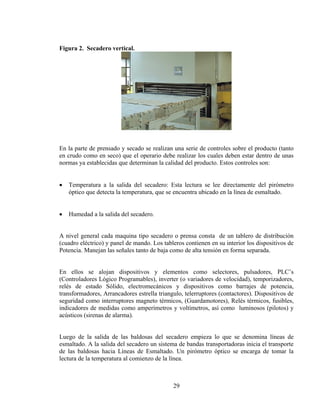 Figura 2. Secadero vertical.

En la parte de prensado y secado se realizan una serie de controles sobre el producto (tanto
en crudo como en seco) que el operario debe realizar los cuales deben estar dentro de unas
normas ya establecidas que determinan la calidad del producto. Estos controles son:
•

Temperatura a la salida del secadero: Esta lectura se lee directamente del pirómetro
óptico que detecta la temperatura, que se encuentra ubicado en la línea de esmaltado.

•

Humedad a la salida del secadero.

A nivel general cada maquina tipo secadero o prensa consta de un tablero de distribución
(cuadro eléctrico) y panel de mando. Los tableros contienen en su interior los dispositivos de
Potencia. Manejan las señales tanto de baja como de alta tensión en forma separada.
En ellos se alojan dispositivos y elementos como selectores, pulsadores, PLC’s
(Controladores Lógico Programables), inverter (o variadores de velocidad), temporizadores,
relés de estado Sólido, electromecánicos y dispositivos como barrajes de potencia,
transformadores, Arrancadores estrella triangulo, telerruptores (contactores). Dispositivos de
seguridad como interruptores magneto térmicos, (Guardamotores), Relés térmicos, fusibles,
indicadores de medidas como amperímetros y voltímetros, así como luminosos (pilotos) y
acústicos (sirenas de alarma).
Luego de la salida de las baldosas del secadero empieza lo que se denomina líneas de
esmaltado. A la salida del secadero un sistema de bandas transportadoras inicia el transporte
de las baldosas hacia Líneas de Esmaltado. Un pirómetro óptico se encarga de tomar la
lectura de la temperatura al comienzo de la línea.

29

 