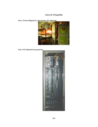 Anexo K. Fotografías
Foto 1. Prensa Mágnum Es vista frontal y PC industrial.

Foto 2. PC Industrial vista posterior.

294

 