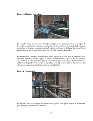 Figura 3. Maquina serigrafica.

En todas las líneas hay máquinas llamadas compensadores que se muestran en la figura 4,
los cuales son utilizados para darle continuidad a la línea mientras la pantalla de la maquina
serigrafica se limpia o mientras se resuelve algún problema en la línea. La ubicación de
estas maquinas por lo general se realiza antes de cada maquina Serigrafica.
El compensador consta de un sistema de aletas o parrillas el cual ante la intervención de
una señal de control externa, espera la entrada de una baldosa e inicia el proceso de carga
de acuerdo a la señal registrada por un sensor fotoeléctrico de entrada. Por lo general en
cada línea de producción existen de tres (3) a seis (6) compensadores dependiendo del
número de maquinas serigrafícas existentes en cada línea.
Figura 4. Compensador.

El siguiente paso es el engobe de tableta que se aplica en la parte inferior de la baldosa,
para proteger los rodillos de los hornos.

31

 