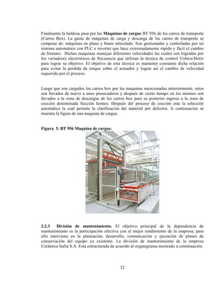 Finalmente la baldosa pasa por las Máquinas de cargue BT 956 de los carros de transporte
(Carros Box). La gama de máquinas de carga y descarga de los carros de transporte se
compone de: máquinas en plano y brazo articulado. Son gestionadas y controladas por un
sistema automático con PLC e inverter que hace extremadamente rápido y fácil el cambio
de formato. Dichas maquinas manejan diferentes velocidades las cuales son logradas por
los variadores electrónicos de frecuencia que utilizan la técnica de control Voltios/Hertz
para lograr su objetivo. El objetivo de esta técnica es mantener constante dicha relación
para evitar la perdida de torque sobre el actuador y lograr así el cambio de velocidad
requerido por el proceso.
Luego que son cargados los carros box por las maquinas mencionadas anteriormente, estos
son llevados de nuevo a unos presecaderos y después de cierto tiempo en los mismos son
llevados a la zona de descargue de los carros box para su posterior ingreso a la zona de
cocción denominada Sección hornos. Después del proceso de cocción esta la selección
automática la cual permite la clasificación del material por defectos. A continuación se
muestra la figura de una maquina de cargue.
Figura 5. BT 956 Maquina de cargue.

2.2.3
División de mantenimiento. El objetivo principal de la dependencia de
mantenimiento es la participación efectiva con el mejor rendimiento de la empresa, para
ello interviene en la planeación, desarrollo, comunicación y ejecución de planes de
conservación del equipo ya existente. La división de mantenimiento de la empresa
Cerámica Italia S.A. Esta estructurada de acuerdo al organigrama mostrado a continuación.

32

 