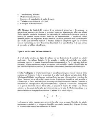 •
•
•
•
•

Transductores y Sensores.
Dispositivos de actuación.
Inversores de modulación de ancho de pulso.
Variadores electrónicos de velocidad.
Conceptos de Mantenimiento.

2.3.1 Sistemas de Control. El objetivo de un sistema de control es el de conducir la
respuesta de una proceso, sin que el operador intervenga directamente sobre sus salidas.
Dicho operador manipula únicamente las magnitudes de consigna y el sistema de control se
encarga de gobernar dichas salidas a través de los accionamientos. El sistema de control
opera en general con magnitudes de baja potencia, las cuales gobiernan unos accionamientos
que son los que realmente modulan la potencia entregada a la planta según sea necesaria.
Existen básicamente dos tipos de sistemas de control: el de lazo abierto y el de lazo cerrado
de los cuales se hablara más adelante.
Tipos de señales en los sistemas de control
A nivel global existen dos tipos de señales en los dispositivos de control las señales
analógicas y las señales digitales. Si las entradas y salidas al controlador son señales
continuas, entonces el sistema de control se denomina analógico. Por el contrario, si dichas
entradas y salidas pueden encontrarse únicamente en dos posibles estados, identificados por
dos niveles diferentes de tensión o de intensidad, el sistema de control se denomina digital.
Señales Analógicas. El nivel o la amplitud de las señales analógicas pueden variar en forma
continua con el tiempo. Es decir, la amplitud de la señal puede adoptar un valor dentro de las
infinitas posibilidades que ofrece un rango prefijado por unos valores mínimo y máximo. La
figura 7 muestra una señal analógica muy común denominada sinusoide u onda senoidal, a
causa de que su forma ondulada queda descrita por la función matemática seno. Esta señal se
denomina una señal periódica porque se repite cada T segundos. El intervalo T en segundos
es lo que se denomina periodo de la señal. Al calcular el inverso del tiempo T se obtiene
entonces la frecuencia de la señal que se representa por la letra f . De forma análoga si se
conoce la frecuencia es posible determinar el periodo de la señal, así pues

f =

1
T

Y

T=

1
f

La frecuencia indica cuantas veces se repite la señal en un segundo. No todas las señales
continuas son periódicas ni todas son sinusoides, pero todas pueden describirse en términos
de sinusoides a través de la transformada de fourier.

35

 