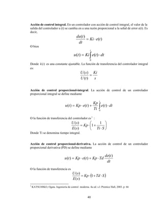 Acción de control integral. En un controlador con acción de control integral, el valor de la
salida del controlador u (t) se cambia en a una razón proporcional a la señal de error e(t). Es
decir,

du (t )
= Ki ⋅ e(t )
dt
O bien
t

u (t ) = Ki ∫ e(t ) ⋅ dt
0

Donde k (i ) es una constante ajustable. La función de transferencia del controlador integral
es:

U ( s ) Ki
=
U (t )
s
Acción de control proporcional-integral. La acción de control de un controlador
proporcional integral se define mediante
t

Kp
e(t ) ⋅ dt
u (t ) = Kp ⋅ e(t ) +
Ti ∫
0
O la función de transferencia del controlador es 3 2:

U ( s)
1 ⎞
⎛
= Kp ⋅ ⎜1 +
⎟
E ( s)
⎝ Ti ⋅ S ⎠
Donde Ti se denomina tiempo integral.

Acción de control proporcional-derivativa. La acción de control de un controlador
proporcional derivativa (PD) se define mediante

u (t ) = Kp ⋅ e(t ) + Kp ⋅ Td

de(t )
dt

O la función de transferencia es

U (s)
= Kp ⋅ (1 + Td ⋅ S )
E ( s)
3

KATSUHIKO, Ogata. Ingeniería de control moderna. 4a ed. s.l: Prentice Hall, 2003. p 66

40

 