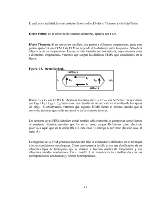El cual es en realidad, la superposición de otros dos: El efecto Thomson y el efecto Peltier.
Efecto Peltier: En la unión de dos metales diferentes, aparece una FEM.
Efecto Thomson: Si en un cuerpo metálico, hay puntos a diferentes temperaturas, entre esos
puntos aparecerá una FEM. Esta FEM no depende de la distancia entre los puntos. Sólo de la
diferencia de las temperaturas. En un circuito formado por dos metales, cuyas uniones están
a diferentes temperaturas, veremos que surgen las distintas FEMS que enunciamos en la
figura:
Figura 13. Efecto Seebeck.

Donde EA y EB son FEMS de Thomson, mientras que EAB y EBA son de Peltier. Si se cumple
que EAB + EB > EBA + EA, tendremos una circulación de corriente en el sentido de las agujas
del reloj. Si observamos, veremos que algunas FEMS tienen el mismo sentido que la
corriente, mientras que en las restantes se da la situación inversa.
Los sectores cuyas FEM coinciden con el sentido de la corriente, se comportan como fuentes
de corriente eléctrica, mientras que los otros, como cargas. Definimos como electrodo
positivo a aquel que en la unión fría (En este caso t2) entrega la corriente (En este caso, el
metal A).
La magnitud de la FEM generada depende del tipo de conductores utilizados por el termopar
y de sus condiciones metalúrgicas. Como consecuencia de ello existe una clasificación de los
diferentes tipos de termopares que se utilizan a diversos niveles de temperatura y con
diferentes metales conductores. En el cuadro 1 se muestra dicha clasificación con sus
correspondientes conductores y limites de temperatura.

45

 
