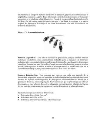 La presencia de una pieza metálica en la zona de detección, provoca la disminución de la
amplitud de oscilación. A partir de un determinado umbral dicha disminución se traduce en
un cambio en el estado de salida del detector. Cuando la pieza metálica abandona la región
de detección, el campo magnético provocado por el oscilador se restituye a su estado
original. La frecuencia de trabajo es un factor determinante a la hora de establecer las
distancias de detección.
Figura 17. Sensores Inductivos.

Sensores Capacitivos. Este tipo de sensores de proximidad, aunque también detectan
materiales conductores, están especialmente indicados para la detección de materiales
aislantes, tales como papel, plástico, madera, etc. Esto se debe a que la cabeza detectora es
capacitiva, formada por unos electrodos. Cuando un material aislante que posee un nivel de
permitividad superior a la unidad se sitúa en el campo eléctrico, modifica el valor de la
capacidad asociada y se provoca el cambio de estado de la salida del sensor.
Sensores Fotoeléctricos. Son sensores que entregan una señal que depende de la
luminosidad u opacidad a que son sometidos. Esta luminosidad incluye distintas longitudes
de onda del espectro electromagnético. El principio de funcionamiento esta basado en la
generación de un haz luminoso por parte de un fotoemisor, que se proyecta ya sea sobre un
fotoreceptor, o bien sobre un dispositivo reflectante. La interrupción o reflexión del haz de
luz por parte del objeto a detectar, provoca el cambio de estado de la salida del sensor.
Se clasifican según su sistema de detección en:
• Sistema de detección de “barrera”.
• Sistema de detección “reflex”.
• Sistema de detección “autoréflex o reflexión difusa”.

48

 