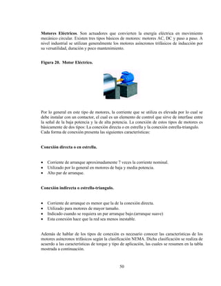Motores Eléctricos. Son actuadores que convierten la energía eléctrica en movimiento
mecánico circular. Existen tres tipos básicos de motores: motores AC, DC y paso a paso. A
nivel industrial se utilizan generalmente los motores asíncronos trifásicos de inducción por
su versatilidad, duración y poco mantenimiento.
Figura 20. Motor Eléctrico.

Por lo general en este tipo de motores, la corriente que se utiliza es elevada por lo cual se
debe instalar con un contactor, el cual es un elemento de control que sirve de interfase entre
la señal de la baja potencia y la de alta potencia. La conexión de estos tipos de motores es
básicamente de dos tipos: La conexión directa o en estrella y la conexión estrella-triangulo.
Cada forma de conexión presenta las siguientes características:
Conexión directa o en estrella.

•
•
•

Corriente de arranque aproximadamente 7 veces la corriente nominal.
Utilizado por lo general en motores de baja y media potencia.
Alto par de arranque.

Conexión indirecta o estrella-triangulo.

•
•
•
•

Corriente de arranque es menor que la de la conexión directa.
Utilizado para motores de mayor tamaño.
Indicado cuando se requiera un par arranque bajo.(arranque suave)
Esta conexión hace que la red sea menos inestable.

Además de hablar de los tipos de conexión es necesario conocer las características de los
motores asíncronos trifásicos según la clasificación NEMA. Dicha clasificación se realiza de
acuerdo a las características de torque y tipo de aplicación, las cuales se resumen en la tabla
mostrada a continuación.

50

 