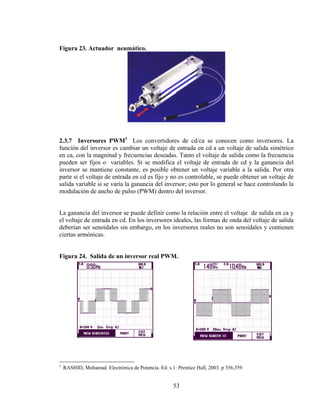 Figura 23. Actuador neumático.

2.3.7 Inversores PWM1 Los convertidores de cd/ca se conocen como inversores. La
función del inversor es cambiar un voltaje de entrada en cd a un voltaje de salida simétrico
en ca, con la magnitud y frecuencias deseadas. Tanto el voltaje de salida como la frecuencia
pueden ser fijos o variables. Si se modifica el voltaje de entrada de cd y la ganancia del
inversor se mantiene constante, es posible obtener un voltaje variable a la salida. Por otra
parte si el voltaje de entrada en cd es fijo y no es controlable, se puede obtener un voltaje de
salida variable si se varía la ganancia del inversor; esto por lo general se hace controlando la
modulación de ancho de pulso (PWM) dentro del inversor.

La ganancia del inversor se puede definir como la relación entre el voltaje de salida en ca y
el voltaje de entrada en cd. En los inversores ideales, las formas de onda del voltaje de salida
deberían ser senoidales sin embargo, en los inversores reales no son senoidales y contienen
ciertas armónicas.
Figura 24. Salida de un inversor real PWM.

1

RASHID, Muhamad. Electrónica de Potencia. Ed. s.1: Prentice Hall, 2003. p 356,359

53

 