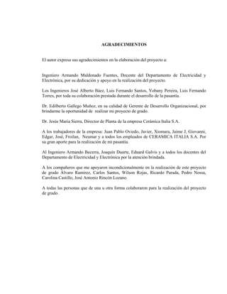 AGRADECIMIENTOS

El autor expresa sus agradecimientos en la elaboración del proyecto a:

Ingeniero Armando Maldonado Fuentes, Docente del Departamento de Electricidad y
Electrónica, por su dedicación y apoyo en la realización del proyecto.
Los Ingenieros José Alberto Báez, Luis Fernando Santos, Yobany Pereira, Luis Fernando
Torres, por toda su colaboración prestada durante el desarrollo de la pasantía.
Dr. Edilberto Gallego Muñoz, en su calidad de Gerente de Desarrollo Organizacional, por
brindarme la oportunidad de realizar mi proyecto de grado.
Dr. Jesús Maria Sierra, Director de Planta de la empresa Cerámica Italia S.A.
A los trabajadores de la empresa: Juan Pablo Oviedo, Javier, Xiomara, Jaime J, Giovanni,
Edgar, José, Froilan, Neumar y a todos los empleados de CERAMICA ITALIA S.A. Por
su gran aporte para la realización de mi pasantía.
Al Ingeniero Armando Becerra, Joaquín Duarte, Eduard Galvis y a todos los docentes del
Departamento de Electricidad y Electrónica por la atención brindada.
A los compañeros que me apoyaron incondicionalmente en la realización de este proyecto
de grado Álvaro Ramírez, Carlos Santos, Wilson Rojas, Ricardo Parada, Pedro Nossa,
Carolina Castillo, José Antonio Rincón Lozano.
A todas las personas que de una u otra forma colaboraron para la realización del proyecto
de grado.

 