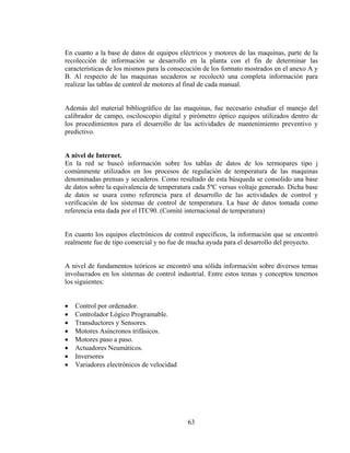 En cuanto a la base de datos de equipos eléctricos y motores de las maquinas, parte de la
recolección de información se desarrollo en la planta con el fin de determinar las
características de los mismos para la consecución de los formato mostrados en el anexo A y
B. Al respecto de las maquinas secaderos se recolectó una completa información para
realizar las tablas de control de motores al final de cada manual.
Además del material bibliográfico de las maquinas, fue necesario estudiar el manejo del
calibrador de campo, osciloscopio digital y pirómetro óptico equipos utilizados dentro de
los procedimientos para el desarrollo de las actividades de mantenimiento preventivo y
predictivo.
A nivel de Internet.
En la red se buscó información sobre los tablas de datos de los termopares tipo j
comúnmente utilizados en los procesos de regulación de temperatura de las maquinas
denominadas prensas y secaderos. Como resultado de esta búsqueda se consolido una base
de datos sobre la equivalencia de temperatura cada 5ºC versus voltaje generado. Dicha base
de datos se usara como referencia para el desarrollo de las actividades de control y
verificación de los sistemas de control de temperatura. La base de datos tomada como
referencia esta dada por el ITC90. (Comité internacional de temperatura)

En cuanto los equipos electrónicos de control específicos, la información que se encontró
realmente fue de tipo comercial y no fue de mucha ayuda para el desarrollo del proyecto.
A nivel de fundamentos teóricos se encontró una sólida información sobre diversos temas
involucrados en los sistemas de control industrial. Entre estos temas y conceptos tenemos
los siguientes:
•
•
•
•
•
•
•
•

Control por ordenador.
Controlador Lógico Programable.
Transductores y Sensores.
Motores Asíncronos trifásicos.
Motores paso a paso.
Actuadores Neumáticos.
Inversores
Variadores electrónicos de velocidad

63

 