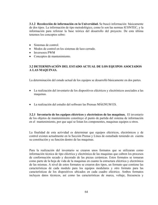 3.1.2 Recolección de información en la Universidad. Se buscó información básicamente
de dos tipos. La información de tipo metodológico, como lo son las normas ICONTEC, y la
información para reforzar la base teórica del desarrollo del proyecto. De esta última
tenemos los conceptos sobre:
•
•
•
•

Sistemas de control.
Modos de control en los sistemas de lazo cerrado.
Inversores PWM
Conceptos de mantenimiento.

3.2 DETERMINACIÓN DEL ESTADO ACTUAL DE LOS EQUIPOS ASOCIADOS
A LAS MAQUINAS.
La determinación del estado actual de los equipos se desarrolló básicamente en dos partes.
•

La realización del inventario de los dispositivos eléctricos y electrónicos asociados a las
maquinas.

•

La realización del estudio del software las Prensas MÁGNUM ES.

3.2.1 Inventario de los equipos eléctricos y electrónicos de las maquinas. El inventario
de los objetos de mantenimiento constituye el punto de partida del sistema de información
en el mantenimiento, por que aquí se listan los componentes, maquinas equipos u otros.
La finalidad de esta actividad es determinar que equipos eléctricos, electrónicos y de
control existen actualmente en la Sección Prensa y Línea de esmaltado teniendo en cuenta
su constitución y su función dentro de las maquinas.
Para la realización del inventario se crearon unos formatos que se utilizaran como
información técnica de tipo eléctrica y electrónica de las maquinas que cubren los procesos
de conformación secado y decorado de las piezas cerámicas. Estos formatos se tomaran
como parte de la hoja de vida de la maquinas en cuanto la estructura eléctrica y electrónica
de las mismas. A nivel de estos formatos se crearon dos tipos, un formato que contiene las
características de cada modulo para los equipos modulares y otro formato para las
características de los dispositivos ubicados en cada cuadro eléctrico. Ambos formatos
incluyen datos técnicos, así como las características de marca, voltaje, frecuencia y

64

 