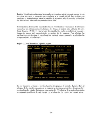 Paso 4. Visualizadas cada una de las entradas, se procede a activar en modo manual según
se estime necesario el elemento correspondiente a la entrada digital. Para realizar esta
maniobra es necesario tomar todas las medidas de seguridad sobre la maquina y visualizar
las indicaciones sobre cada pagina mostrada en el PC.

Como ejemplo el uso del PC industrial incluye la posibilidad de visualización de activación
manual de las entradas correspondientes a los finales de carrera atrás-adelante del carro
lineal de carga (IN 30-31) y de la barra de seguridad los cuales son objeto de chequeo e
inspección dentro del mantenimiento preventivo de la maquina. Para efectuar las
verificaciones se desplaza el carro lineal de carga de manera manual y se efectúan las
comprobaciones o regulaciones.
Figura 33. Test de entrada segunda pagina.

En las figuras 32 y figura 33 se visualizan las dos páginas de entradas digitales. Para el
chequeo de los mandos manuales de la maquina se ejecuta su activación o desactivación y
se visualizan los estados digitales en cada pagina del PC industrial de acuerdo al nemónico
correspondiente al frente de cada entrada y a la indicación | x |, sobre una entrada activa.

74

 