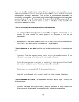 Como se describió anteriormente existen diversos elementos que interactúan en los
sistemas de control industrial los cuales pueden llegar a fallar sino se efectúan acciones de
mantenimiento preventivo adecuadas. Estas acciones de mantenimiento preventivo son
coordinadas, programadas y supervisadas por el programador de mantenimiento preventivo
junto con los jefes de área de cada sección. De acuerdo al tipo de falla más común de las
maquinas ubicadas en la sección prensa y línea de esmaltado se ha realizado una
clasificación por tipo de falla así:
Fallas en los sistemas de control y monitoreo de temperatura.

•

Los termopares fuera de su posición en los moldes de la prensa o variaciones en las
medidas de estos sistemas de control producto de desajustes o fallas en los
transductores.

•

Servomotores en los cuales la apertura de la válvula puede realizarse intermitentemente
por lo cual es necesario controlar periódicamente estos actuadores.

Fallas en los contactores y relés. Las fallas que pueden ocurrir en torno a estos elementos
son:

•

Conexiones flojas que pueden generar puntos calientes, originadas producto de las
vibraciones externas y de la misma acción mecánica del elemento.

•

Bobina defectuosa donde es necesaria su sustitución o voltaje de control bajo el cual
esta asociado en algunos casos a vibraciones o zumbidos anormales.

•

Deterioro de sus contactos debido al desgaste de los mismos.

•

Superficie contaminada de polvo cerámico por lo cual puede bloquear el elemento.

Fallas en los finales de carrera. Los interruptores mecánicos pueden llegar a fallar por las
siguientes causas:

•

Incorrecta alineación con el objeto móvil o desgaste del rodillo de actuación producto
del constante movimiento de la parte móvil de estos interruptores mecánicos.

76

 