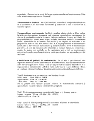 presentadas y la experiencia propia de las personas encargadas del mantenimiento. Estas
guías actualizadas se muestran en el anexo C.
Procedimiento de ejecución. Es el procedimiento o instructivo de operación enmarcado
en el desarrollo de las actividades actualizadas y elaboradas el cual se describe en el
siguiente capitulo.
Programación de mantenimiento. Su objetivo es el de señalar cuándo se deben realizar
las diferentes instrucciones técnicas de cada objeto de mantenimiento o componente del
sistema de producción según la frecuencia dada para cada una de estas actividades. La
programación a nivel general puede ser para períodos, mensuales, semanales, semestrales o
diarios, dependiendo de la dinámica del proceso y el conjunto de actividades a ser
programadas. Para el caso de Cerámica Italia S.A. la programación de mantenimiento
actualizada se debe realizar mensualmente y trimestralmente a nivel de mantenimiento
preventivo. A nivel de mantenimiento sistemático se manejan frecuencias semestrales o
anuales las cuales son aprobadas en la organización por el jefe de mantenimiento
preventivo, tomando como lineamientos su propia experiencia y las recomendaciones del
fabricante.
Cuantificación de personal de mantenimiento. Es tal vez el procedimiento más
importante dentro del sistema de información de mantenimiento. Pues de él se obtienen los
datos necesarios para saber cuándo y qué tipo de personal satisface las necesidades de la
organización de mantenimiento. En toda la planta incluyendo la sección de Prensa y Línea
de esmaltado existen en total cinco técnicos electricistas repartidos de la siguiente forma:

Tres (3) técnicos de turno intercalándose en el siguiente horario:
Primer turno: 06:00 AM – 02:00 PM
Segundo turno: 02:00 PM – 10:00 PM
Tercer turno: 10:00 PM – 06:00 AM
Por lo general estos técnicos ejecutan acciones de mantenimiento correctivo y
opcionalmente preventivo en esta u otra sección de la planta.
Un (1) Técnico de mantenimiento preventivo distribuido en el siguiente horario.
Lunes a viernes de 7:00 AM – 12: M y 2:00 – 5:00 PM
Sábados: 6:00 AM – 2:00 PM
Un (1) técnico en metrología responsable de los sistemas de control de temperatura:
Lunes a viernes de 7:00 AM – 12: M y 2:00 – 6:00 PM
Sábados: 8:00 AM – 11:00 AM
79

 