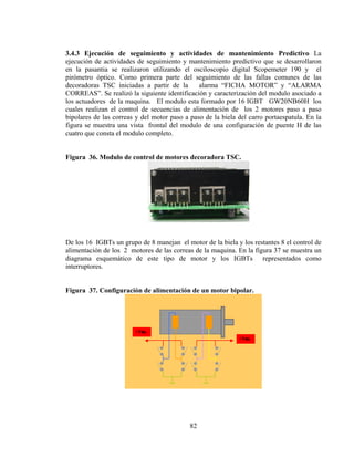 3.4.3 Ejecución de seguimiento y actividades de mantenimiento Predictivo La
ejecución de actividades de seguimiento y mantenimiento predictivo que se desarrollaron
en la pasantia se realizaron utilizando el osciloscopio digital Scopemeter 190 y el
pirómetro óptico. Como primera parte del seguimiento de las fallas comunes de las
decoradoras TSC iniciadas a partir de la
alarma “FICHA MOTOR” y “ALARMA
CORREAS”. Se realizó la siguiente identificación y caracterización del modulo asociado a
los actuadores de la maquina. El modulo esta formado por 16 IGBT GW20NB60H los
cuales realizan el control de secuencias de alimentación de los 2 motores paso a paso
bipolares de las correas y del motor paso a paso de la biela del carro portaespatula. En la
figura se muestra una vista frontal del modulo de una configuración de puente H de las
cuatro que consta el modulo completo.
Figura 36. Modulo de control de motores decoradora TSC.

De los 16 IGBTs un grupo de 8 manejan el motor de la biela y los restantes 8 el control de
alimentación de los 2 motores de las correas de la maquina. En la figura 37 se muestra un
diagrama esquemático de este tipo de motor y los IGBTs representados como
interruptores.
Figura 37. Configuración de alimentación de un motor bipolar.

82

 