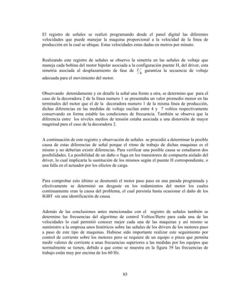 El registro de señales se realizó programando desde el panel digital las diferentes
velocidades que puede manejar la maquina proporcional a la velocidad de la línea de
producción en la cual se ubique. Estas velocidades estas dadas en metros por minuto.
Realizando este registro de señales se observo la simetría en las señales de voltaje que
maneja cada bobina del motor bipolar asociada a la configuración puente H, del driver, esta
simetría asociada al desplazamiento de fase de T garantiza la secuencia de voltaje
4

adecuada para el movimiento del motor.
Observando detenidamente y en detalle la señal una frente a otra, se determino que para el
caso de la decoradora 2 de la línea numero 1 se presentaba un valor promedio menor en las
terminales del motor que el de la decoradora numero 1 de la misma línea de producción,
dichas diferencias en las medidas de voltaje oscilan entre 4 y 7 voltios respectivamente
conservando en forma estable las condiciones de frecuencia. También se observa que la
diferencia entre los niveles medios de tensión estaba asociada a una distorsión de mayor
magnitud para el caso de la decoradora 2.
A continuación de este registro y observación de señales se procedió a determinar la posible
causa de estas diferencias de señal porque el ritmo de trabajo de dichas maquinas es el
mismo y no deberían existir diferencias. Para verificar una posible causa se estudiaron dos
posibilidades. La posibilidad de un daño o fuga en los transistores de compuerta aislado del
driver, lo cual implicaría la sustitución de los mismos según el puente H correspondiente, o
una falla en el actuador por los efectos de carga.
Para comprobar esto último se desmontó el motor paso paso en una parada programada y
efectivamente se determinó un desgaste en los rodamientos del motor los cuales
continuamente eran la causa del problema, el cual persistía hasta ocasionar el daño de los
IGBT sin una identificación de causa.
Además de las conclusiones antes mencionadas con el registro de señales también se
determino las frecuencias del algoritmo de control Voltios/Hertz para cada una de las
velocidades lo cual permitió conocer mejor cada una de las maquinas y así mismo se
suministro a la empresa unos históricos sobre las señales de los drivers de los motores paso
a paso de este tipo de maquinas. Hubiese sido importante realizar este seguimiento por
control de corriente sobre los motores pero se requiere de un equipo o pinza que permita
medir valores de corriente a unas frecuencias superiores a las medidas por los equipos que
normalmente se tienen, debido a que como se muestra en la figura 39 las frecuencias de
trabajo están muy por encima de los 60 Hz.

85

 