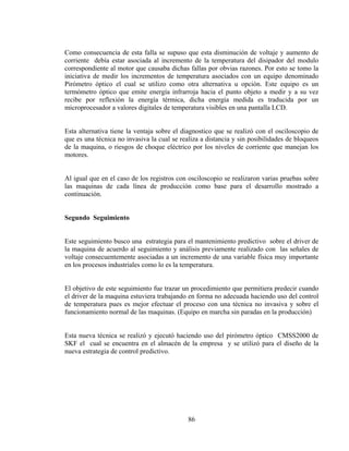Como consecuencia de esta falla se supuso que esta disminución de voltaje y aumento de
corriente debía estar asociada al incremento de la temperatura del disipador del modulo
correspondiente al motor que causaba dichas fallas por obvias razones. Por esto se tomo la
iniciativa de medir los incrementos de temperatura asociados con un equipo denominado
Pirómetro óptico el cual se utilizo como otra alternativa u opción. Este equipo es un
termómetro óptico que emite energía infrarroja hacia el punto objeto a medir y a su vez
recibe por reflexión la energía térmica, dicha energía medida es traducida por un
microprocesador a valores digitales de temperatura visibles en una pantalla LCD.
Esta alternativa tiene la ventaja sobre el diagnostico que se realizó con el osciloscopio de
que es una técnica no invasiva la cual se realiza a distancia y sin posibilidades de bloqueos
de la maquina, o riesgos de choque eléctrico por los niveles de corriente que manejan los
motores.
Al igual que en el caso de los registros con osciloscopio se realizaron varias pruebas sobre
las maquinas de cada línea de producción como base para el desarrollo mostrado a
continuación.
Segundo Seguimiento

Este seguimiento busco una estrategia para el mantenimiento predictivo sobre el driver de
la maquina de acuerdo al seguimiento y análisis previamente realizado con las señales de
voltaje consecuentemente asociadas a un incremento de una variable física muy importante
en los procesos industriales como lo es la temperatura.
El objetivo de este seguimiento fue trazar un procedimiento que permitiera predecir cuando
el driver de la maquina estuviera trabajando en forma no adecuada haciendo uso del control
de temperatura pues es mejor efectuar el proceso con una técnica no invasiva y sobre el
funcionamiento normal de las maquinas. (Equipo en marcha sin paradas en la producción)
Esta nueva técnica se realizó y ejecutó haciendo uso del pirómetro óptico CMSS2000 de
SKF el cual se encuentra en el almacén de la empresa y se utilizó para el diseño de la
nueva estrategia de control predictivo.

86

 
