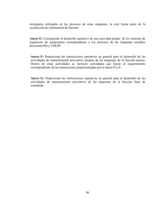 termopares utilizados en los procesos de estas maquinas, la cual forma parte de la
recolección de información de Internet.
Anexo E: Corresponde al desarrollo operativo de una actividad propia de los sistemas de
regulación de temperatura correspondiente a los procesos de las maquinas secadero
horizontal RD y VDL09.
Anexo F: Proporciona las instrucciones operativas en general para el desarrollo de las
actividades de mantenimiento preventivo propias de las maquinas de la Sección prensa.
Dentro de estas actividades se incluyen actividades que hacen el requerimiento
correspondiente de las instrucciones proporcionadas por el anexo D y E.
Anexo G: Proporciona las instrucciones operativas en general para el desarrollo de las
actividades de mantenimiento preventivo de las maquinas de la Sección línea de
esmaltado.

96

 