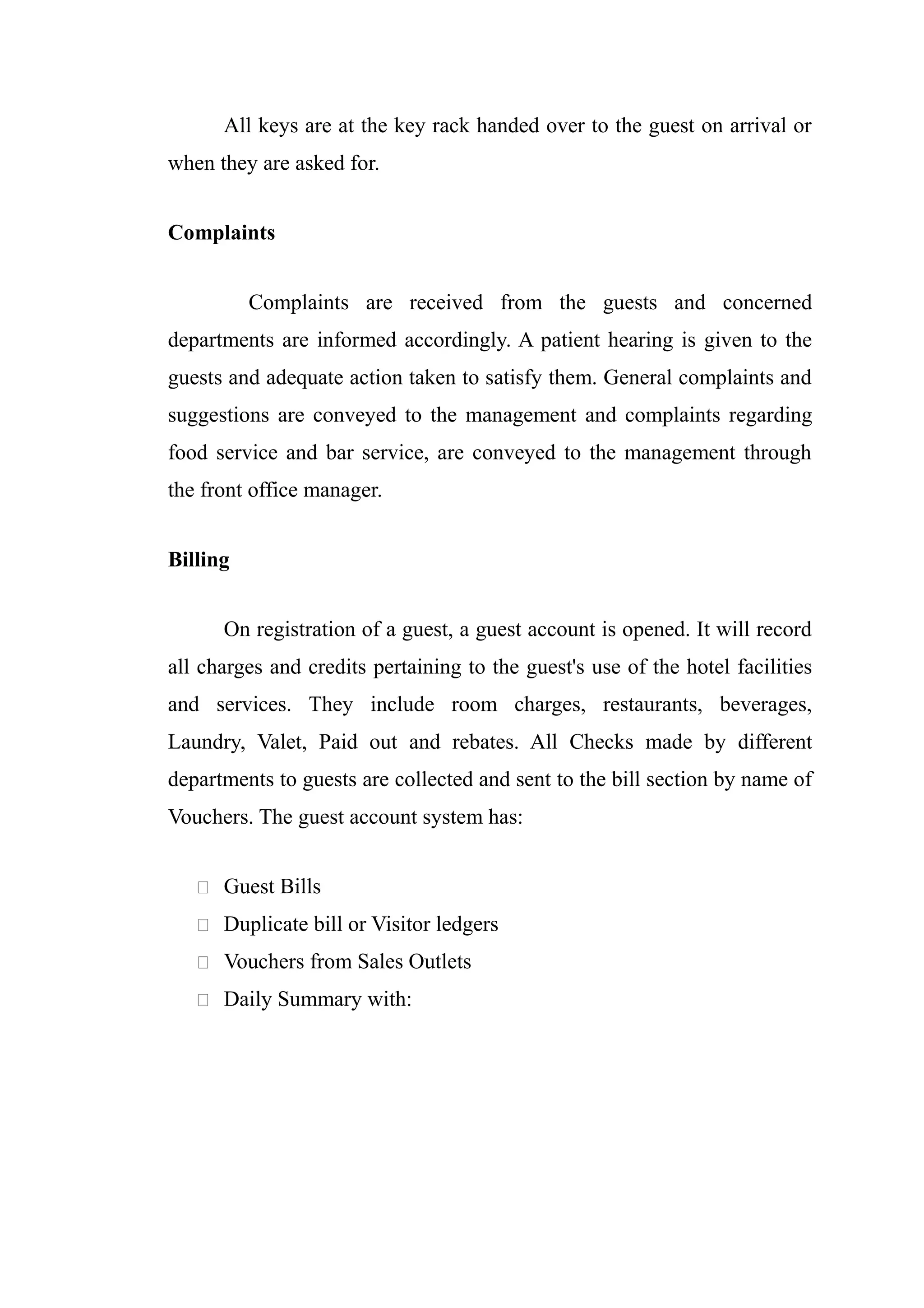 All keys are at the key rack handed over to the guest on arrival or
when they are asked for.


Complaints


          Complaints are received from the guests and concerned
departments are informed accordingly. A patient hearing is given to the
guests and adequate action taken to satisfy them. General complaints and
suggestions are conveyed to the management and complaints regarding
food service and bar service, are conveyed to the management through
the front office manager.


Billing


      On registration of a guest, a guest account is opened. It will record
all charges and credits pertaining to the guest's use of the hotel facilities
and services. They include room charges, restaurants, beverages,
Laundry, Valet, Paid out and rebates. All Checks made by different
departments to guests are collected and sent to the bill section by name of
Vouchers. The guest account system has:


    Guest Bills

    Duplicate bill or Visitor ledgers

    Vouchers from Sales Outlets

    Daily Summary with:
 