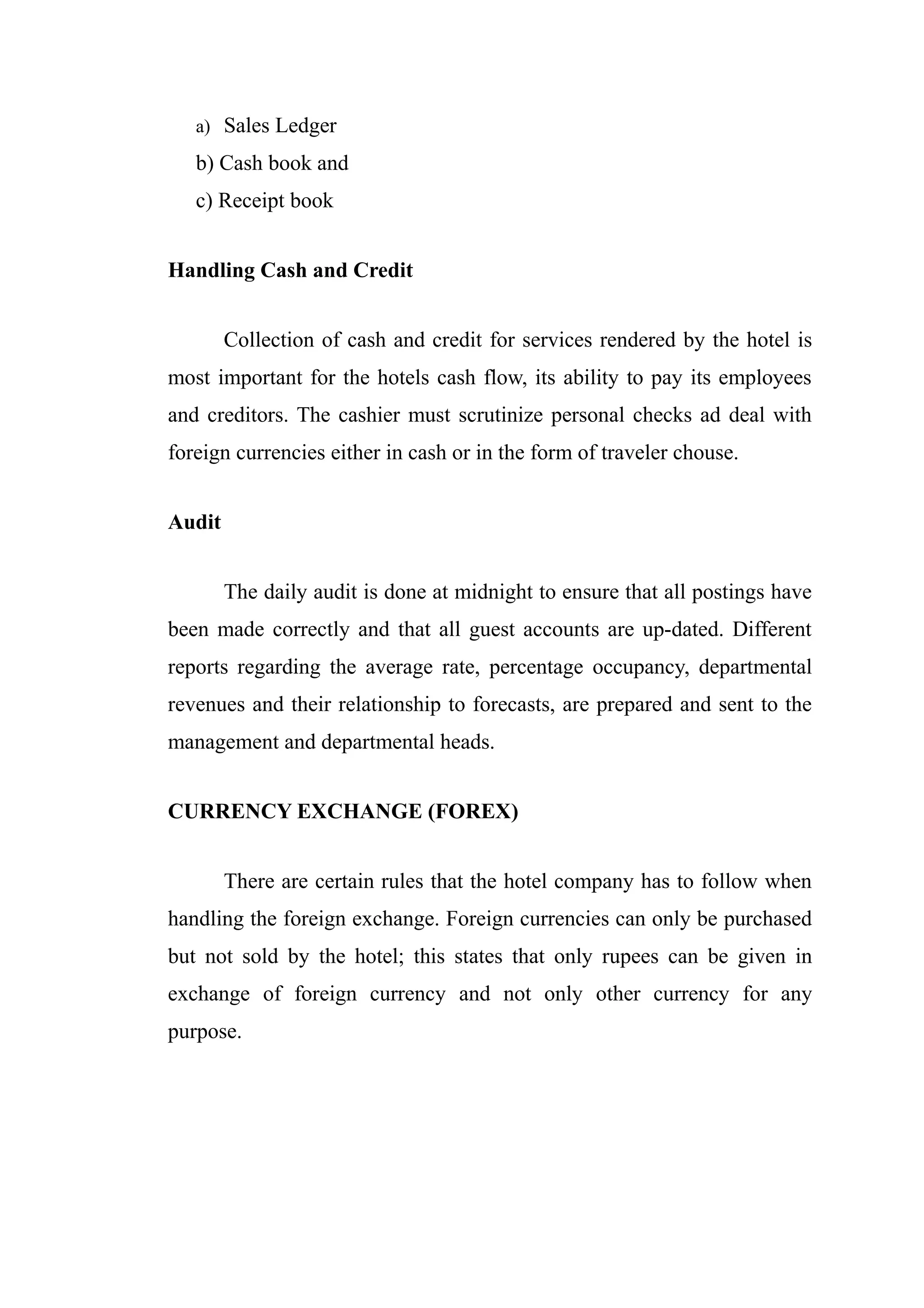 a) Sales Ledger

   b) Cash book and
   c) Receipt book


Handling Cash and Credit


        Collection of cash and credit for services rendered by the hotel is
most important for the hotels cash flow, its ability to pay its employees
and creditors. The cashier must scrutinize personal checks ad deal with
foreign currencies either in cash or in the form of traveler chouse.


Audit


        The daily audit is done at midnight to ensure that all postings have
been made correctly and that all guest accounts are up-dated. Different
reports regarding the average rate, percentage occupancy, departmental
revenues and their relationship to forecasts, are prepared and sent to the
management and departmental heads.


CURRENCY EXCHANGE (FOREX)


        There are certain rules that the hotel company has to follow when
handling the foreign exchange. Foreign currencies can only be purchased
but not sold by the hotel; this states that only rupees can be given in
exchange of foreign currency and not only other currency for any
purpose.
 