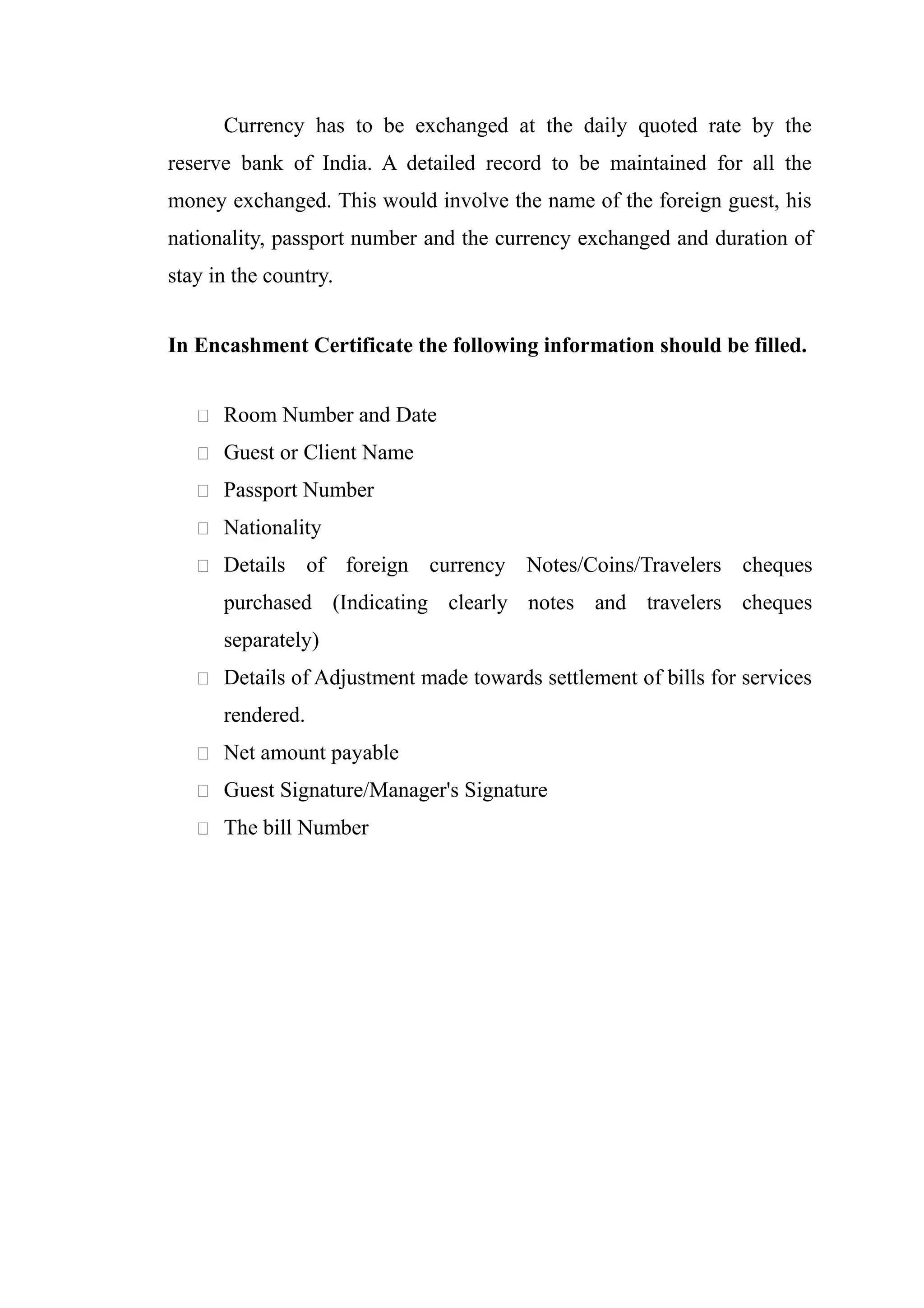 Currency has to be exchanged at the daily quoted rate by the
reserve bank of India. A detailed record to be maintained for all the
money exchanged. This would involve the name of the foreign guest, his
nationality, passport number and the currency exchanged and duration of
stay in the country.


In Encashment Certificate the following information should be filled.


    Room Number and Date

    Guest or Client Name

    Passport Number

    Nationality

    Details      of foreign currency Notes/Coins/Travelers cheques
      purchased (Indicating clearly notes and travelers cheques
      separately)
    Details of Adjustment made towards settlement of bills for services

      rendered.
    Net amount payable

    Guest Signature/Manager's Signature

    The bill Number
 