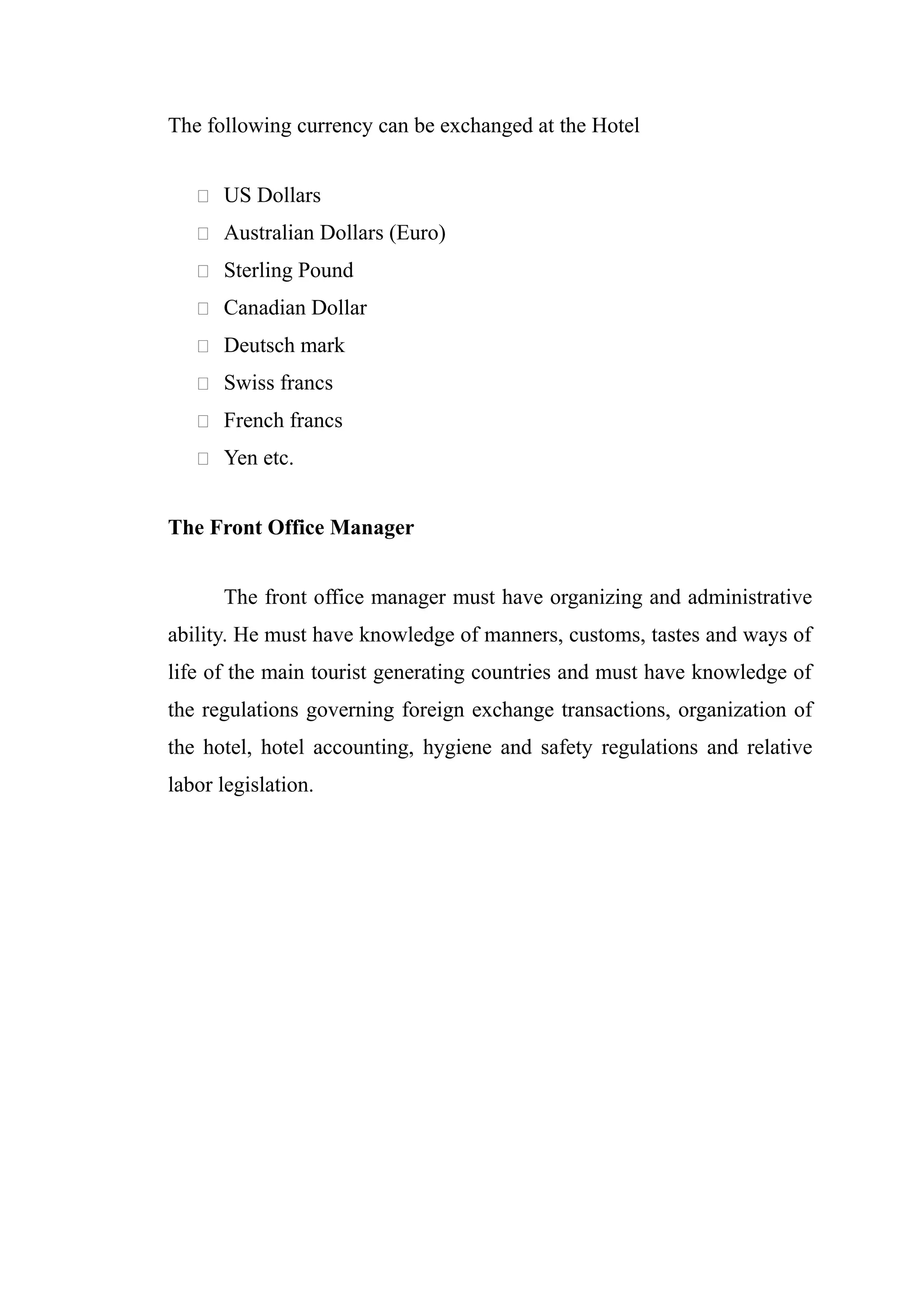 The following currency can be exchanged at the Hotel


    US Dollars

    Australian Dollars (Euro)

    Sterling Pound

    Canadian Dollar

    Deutsch mark

    Swiss francs

    French francs

    Yen etc.


The Front Office Manager


      The front office manager must have organizing and administrative
ability. He must have knowledge of manners, customs, tastes and ways of
life of the main tourist generating countries and must have knowledge of
the regulations governing foreign exchange transactions, organization of
the hotel, hotel accounting, hygiene and safety regulations and relative
labor legislation.
 