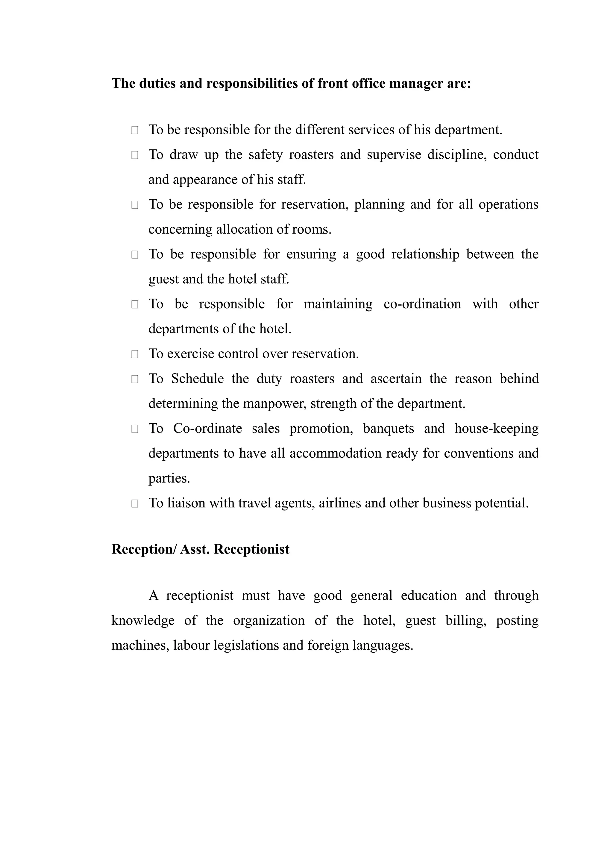 The duties and responsibilities of front office manager are:


    To be responsible for the different services of his department.

    To draw up the safety roasters and supervise discipline, conduct

      and appearance of his staff.
    To be responsible for reservation, planning and for all operations

      concerning allocation of rooms.
    To be responsible for ensuring a good relationship between the

      guest and the hotel staff.
    To be responsible for maintaining co-ordination with other

      departments of the hotel.
    To exercise control over reservation.

    To Schedule the duty roasters and ascertain the reason behind

      determining the manpower, strength of the department.
    To Co-ordinate sales promotion, banquets and house-keeping

      departments to have all accommodation ready for conventions and
      parties.
    To liaison with travel agents, airlines and other business potential.


Reception/ Asst. Receptionist


      A receptionist must have good general education and through
knowledge of the organization of the hotel, guest billing, posting
machines, labour legislations and foreign languages.
 