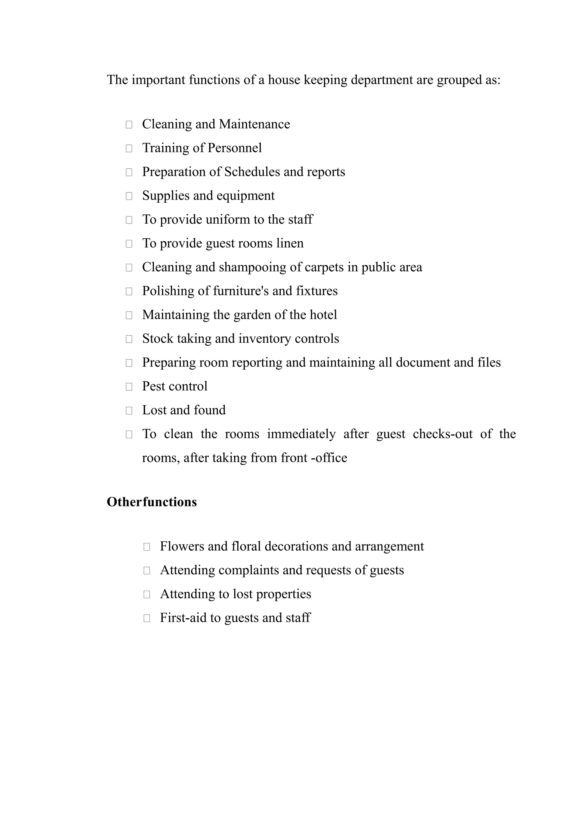 The important functions of a house keeping department are grouped as:


    Cleaning and Maintenance

    Training of Personnel

    Preparation of Schedules and reports

    Supplies and equipment

    To provide uniform to the staff

    To provide guest rooms linen

    Cleaning and shampooing of carpets in public area

    Polishing of furniture's and fixtures

    Maintaining the garden of the hotel

    Stock taking and inventory controls

    Preparing room reporting and maintaining all document and files

    Pest control

    Lost and found

    To clean the rooms immediately after guest checks-out of the

      rooms, after taking from front -office


Otherfunctions


       Flowers and floral decorations and arrangement

       Attending complaints and requests of guests

       Attending to lost properties

       First-aid to guests and staff
 