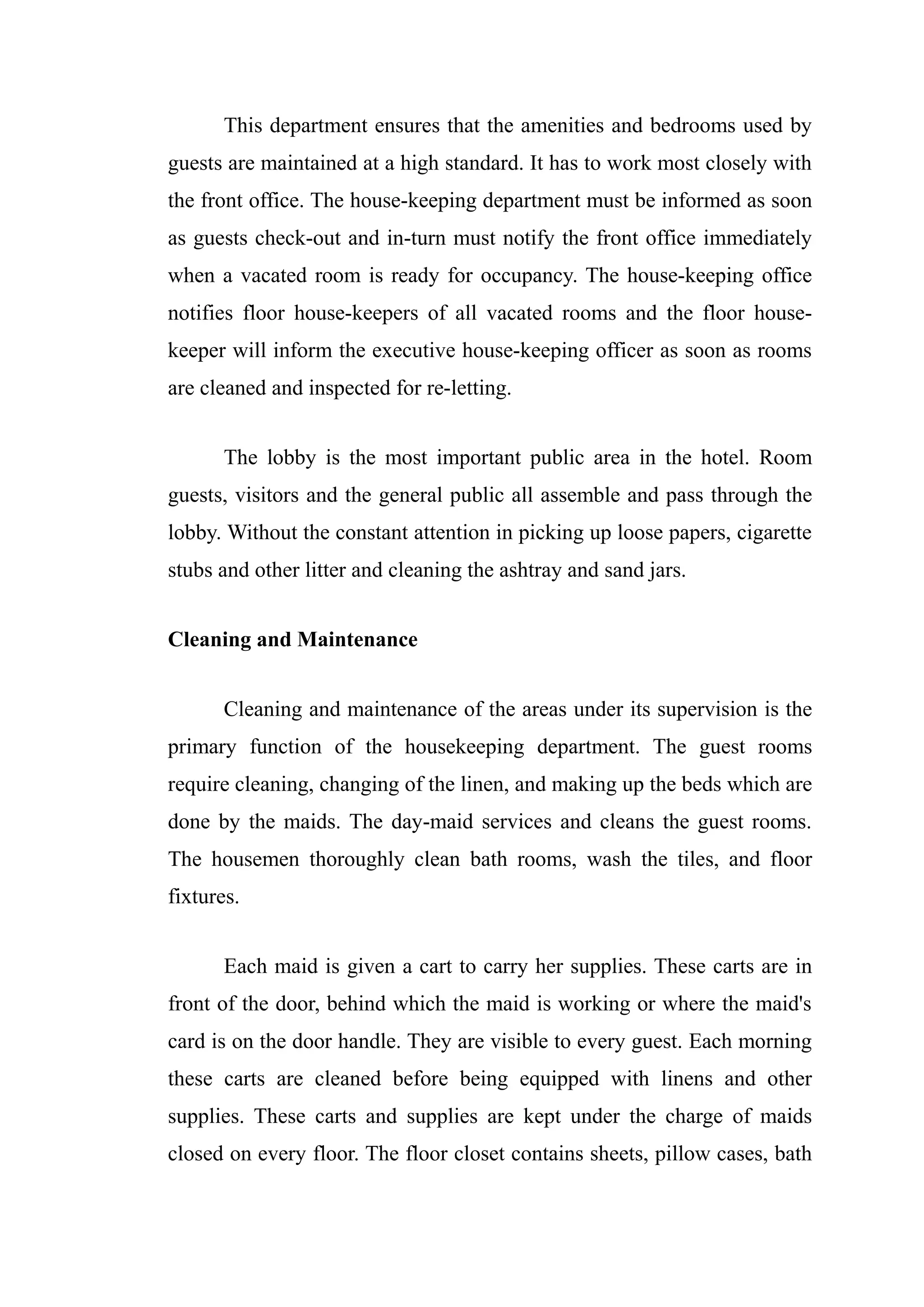 This department ensures that the amenities and bedrooms used by
guests are maintained at a high standard. It has to work most closely with
the front office. The house-keeping department must be informed as soon
as guests check-out and in-turn must notify the front office immediately
when a vacated room is ready for occupancy. The house-keeping office
notifies floor house-keepers of all vacated rooms and the floor house-
keeper will inform the executive house-keeping officer as soon as rooms
are cleaned and inspected for re-letting.


       The lobby is the most important public area in the hotel. Room
guests, visitors and the general public all assemble and pass through the
lobby. Without the constant attention in picking up loose papers, cigarette
stubs and other litter and cleaning the ashtray and sand jars.


Cleaning and Maintenance


       Cleaning and maintenance of the areas under its supervision is the
primary function of the housekeeping department. The guest rooms
require cleaning, changing of the linen, and making up the beds which are
done by the maids. The day-maid services and cleans the guest rooms.
The housemen thoroughly clean bath rooms, wash the tiles, and floor
fixtures.


       Each maid is given a cart to carry her supplies. These carts are in
front of the door, behind which the maid is working or where the maid's
card is on the door handle. They are visible to every guest. Each morning
these carts are cleaned before being equipped with linens and other
supplies. These carts and supplies are kept under the charge of maids
closed on every floor. The floor closet contains sheets, pillow cases, bath
 
