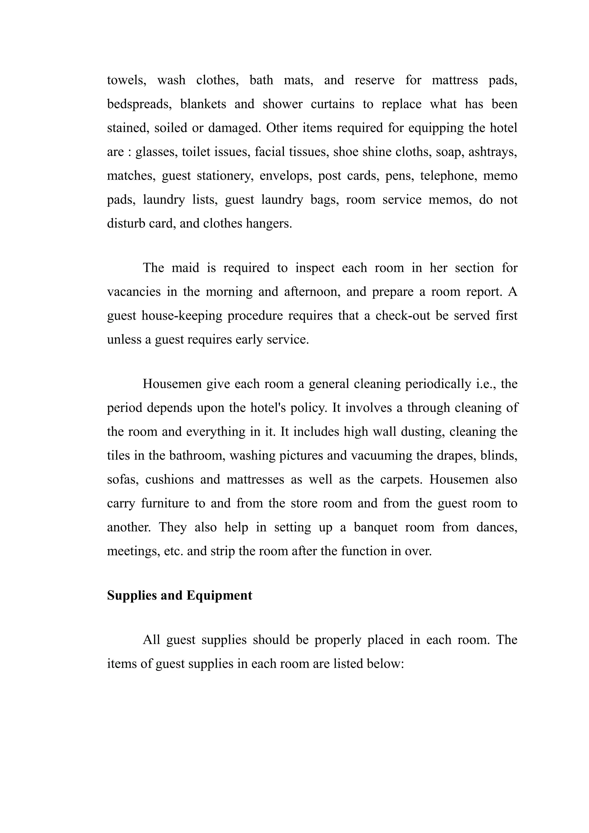 towels, wash clothes, bath mats, and reserve for mattress pads,
bedspreads, blankets and shower curtains to replace what has been
stained, soiled or damaged. Other items required for equipping the hotel
are : glasses, toilet issues, facial tissues, shoe shine cloths, soap, ashtrays,
matches, guest stationery, envelops, post cards, pens, telephone, memo
pads, laundry lists, guest laundry bags, room service memos, do not
disturb card, and clothes hangers.


      The maid is required to inspect each room in her section for
vacancies in the morning and afternoon, and prepare a room report. A
guest house-keeping procedure requires that a check-out be served first
unless a guest requires early service.


      Housemen give each room a general cleaning periodically i.e., the
period depends upon the hotel's policy. It involves a through cleaning of
the room and everything in it. It includes high wall dusting, cleaning the
tiles in the bathroom, washing pictures and vacuuming the drapes, blinds,
sofas, cushions and mattresses as well as the carpets. Housemen also
carry furniture to and from the store room and from the guest room to
another. They also help in setting up a banquet room from dances,
meetings, etc. and strip the room after the function in over.


Supplies and Equipment


      All guest supplies should be properly placed in each room. The
items of guest supplies in each room are listed below:
 