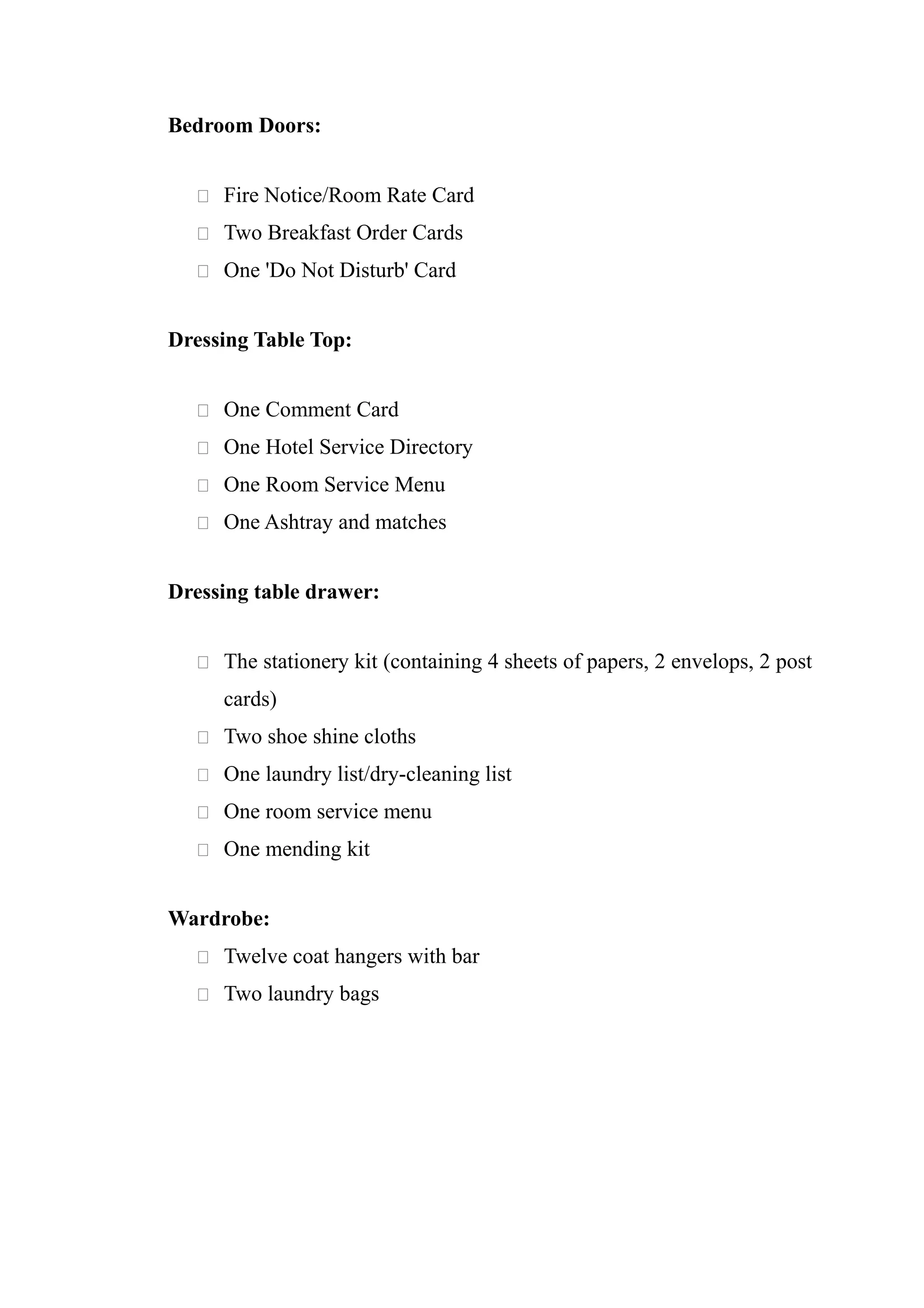 Bedroom Doors:


   Fire Notice/Room Rate Card

   Two Breakfast Order Cards

   One 'Do Not Disturb' Card


Dressing Table Top:


   One Comment Card

   One Hotel Service Directory

   One Room Service Menu

   One Ashtray and matches


Dressing table drawer:


   The stationery kit (containing 4 sheets of papers, 2 envelops, 2 post

     cards)
   Two shoe shine cloths

   One laundry list/dry-cleaning list

   One room service menu

   One mending kit


Wardrobe:
   Twelve coat hangers with bar

   Two laundry bags
 