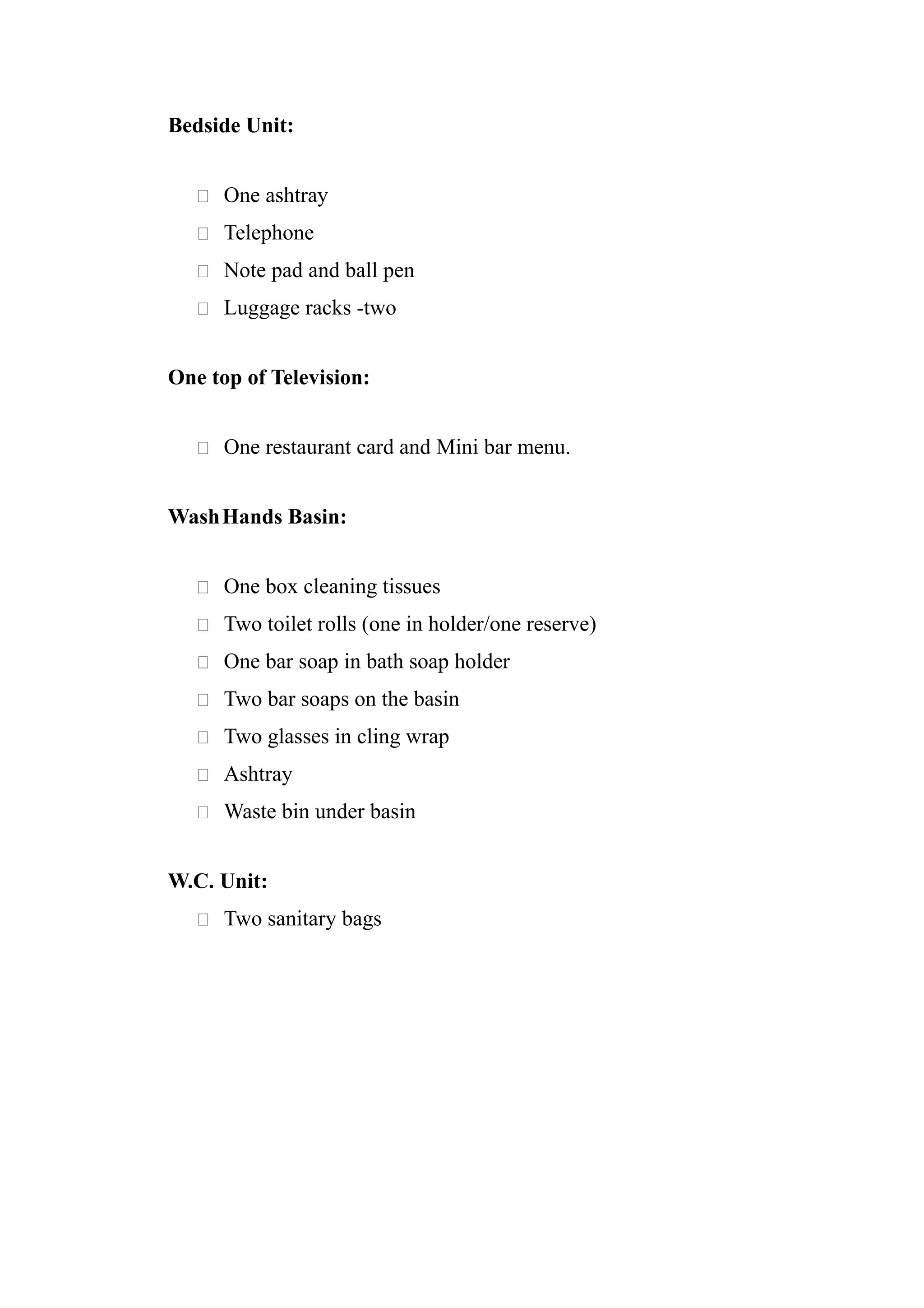 Bedside Unit:


    One ashtray

    Telephone

    Note pad and ball pen

    Luggage racks -two


One top of Television:


    One restaurant card and Mini bar menu.


Wash Hands Basin:


    One box cleaning tissues

    Two toilet rolls (one in holder/one reserve)

    One bar soap in bath soap holder

    Two bar soaps on the basin

    Two glasses in cling wrap

    Ashtray

    Waste bin under basin


W.C. Unit:
    Two sanitary bags
 