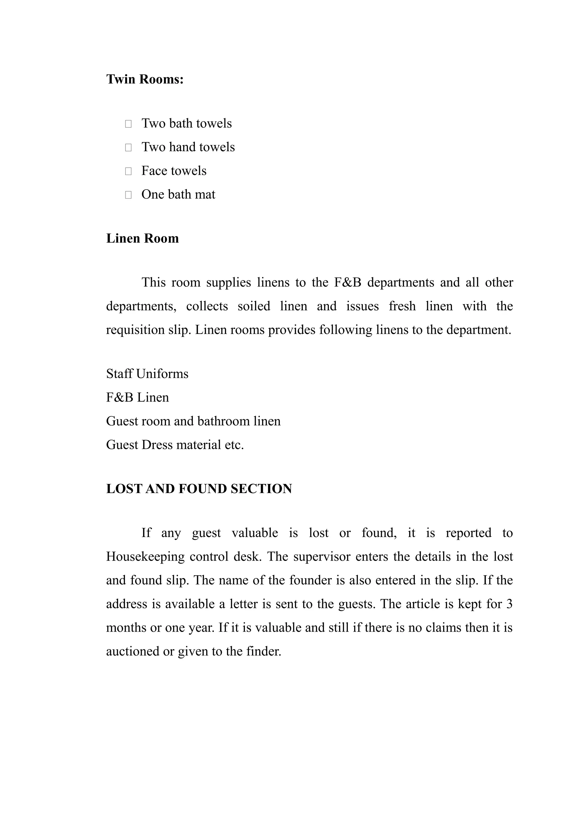 Twin Rooms:


    Two bath towels

    Two hand towels

    Face towels

    One bath mat


Linen Room


      This room supplies linens to the F&B departments and all other
departments, collects soiled linen and issues fresh linen with the
requisition slip. Linen rooms provides following linens to the department.


Staff Uniforms
F&B Linen
Guest room and bathroom linen
Guest Dress material etc.


LOST AND FOUND SECTION


      If any guest valuable is lost or found, it is reported to
Housekeeping control desk. The supervisor enters the details in the lost
and found slip. The name of the founder is also entered in the slip. If the
address is available a letter is sent to the guests. The article is kept for 3
months or one year. If it is valuable and still if there is no claims then it is
auctioned or given to the finder.
 