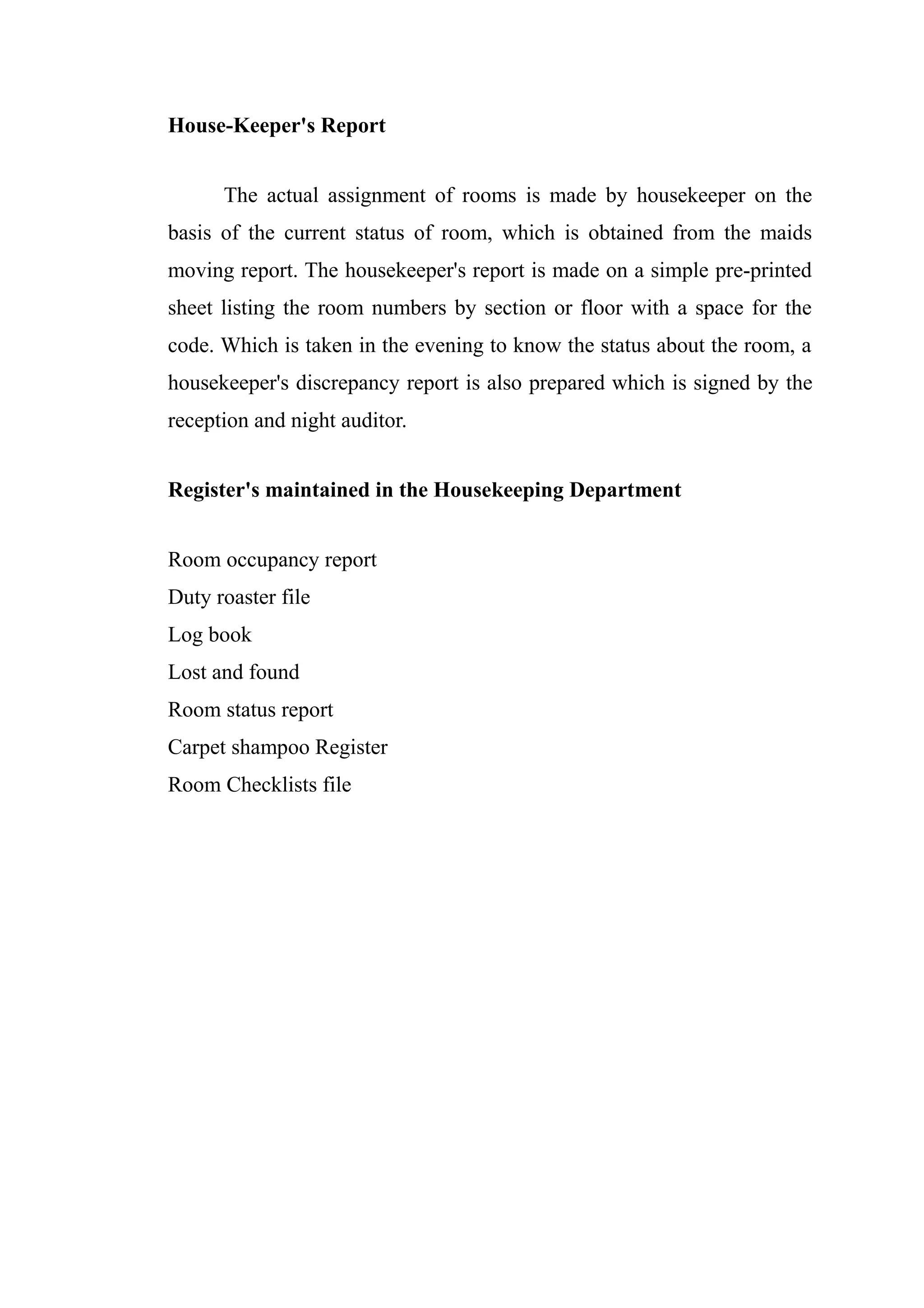 House-Keeper's Report


      The actual assignment of rooms is made by housekeeper on the
basis of the current status of room, which is obtained from the maids
moving report. The housekeeper's report is made on a simple pre-printed
sheet listing the room numbers by section or floor with a space for the
code. Which is taken in the evening to know the status about the room, a
housekeeper's discrepancy report is also prepared which is signed by the
reception and night auditor.


Register's maintained in the Housekeeping Department


Room occupancy report
Duty roaster file
Log book
Lost and found
Room status report
Carpet shampoo Register
Room Checklists file
 