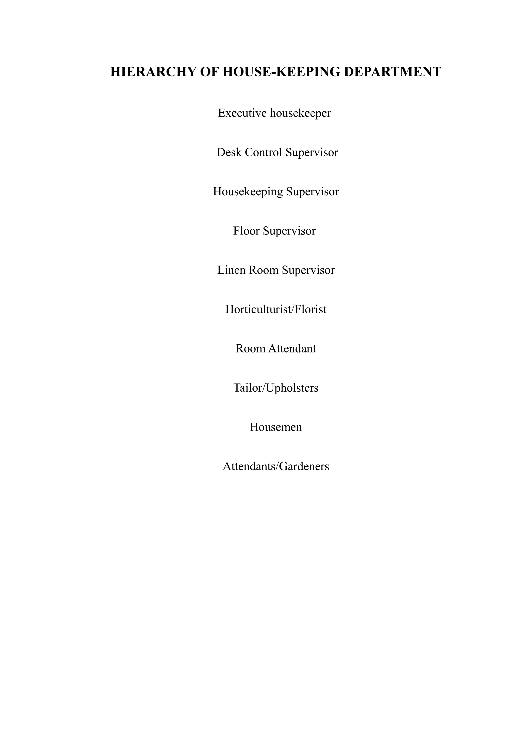 HIERARCHY OF HOUSE-KEEPING DEPARTMENT

            Executive housekeeper


           Desk Control Supervisor


           Housekeeping Supervisor


              Floor Supervisor


           Linen Room Supervisor


             Horticulturist/Florist


               Room Attendant


              Tailor/Upholsters


                  Housemen


            Attendants/Gardeners
 