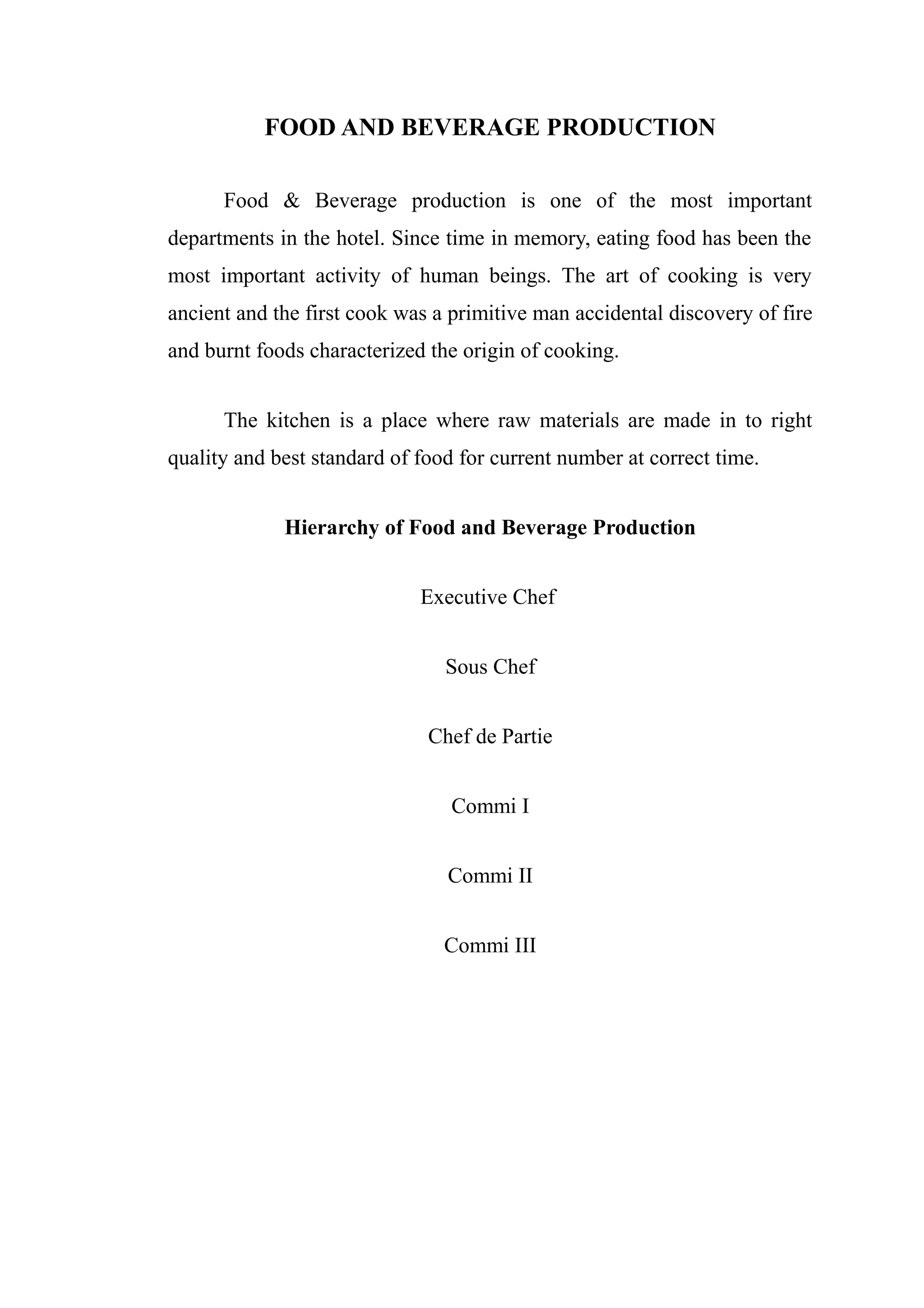 FOOD AND BEVERAGE PRODUCTION

      Food & Beverage production is one of the most important
departments in the hotel. Since time in memory, eating food has been the
most important activity of human beings. The art of cooking is very
ancient and the first cook was a primitive man accidental discovery of fire
and burnt foods characterized the origin of cooking.


      The kitchen is a place where raw materials are made in to right
quality and best standard of food for current number at correct time.


             Hierarchy of Food and Beverage Production


                             Executive Chef


                                Sous Chef


                              Chef de Partie


                                 Commi I


                                Commi II


                                Commi III
 