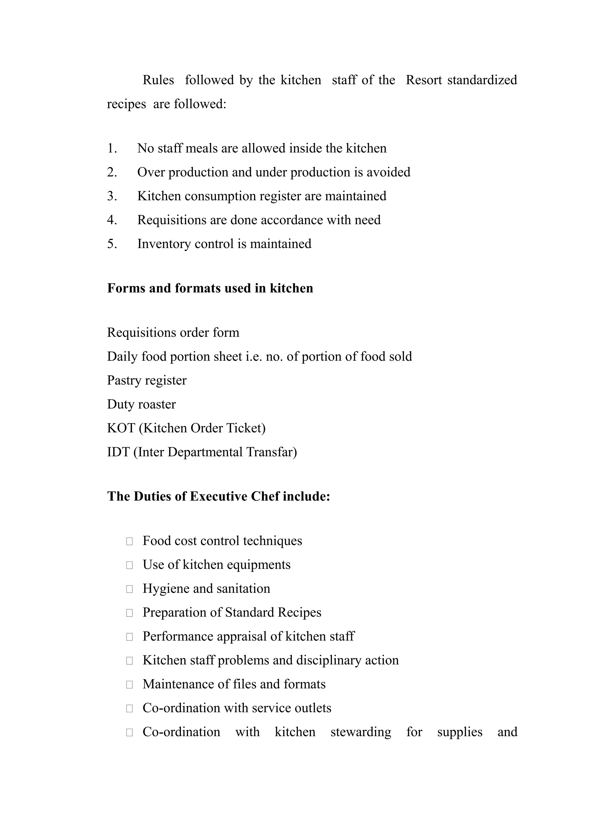 Rules followed by the kitchen staff of the Resort standardized
recipes are followed:


1.     No staff meals are allowed inside the kitchen
2.     Over production and under production is avoided
3.     Kitchen consumption register are maintained
4.     Requisitions are done accordance with need
5.     Inventory control is maintained


Forms and formats used in kitchen


Requisitions order form
Daily food portion sheet i.e. no. of portion of food sold
Pastry register
Duty roaster
KOT (Kitchen Order Ticket)
IDT (Inter Departmental Transfar)


The Duties of Executive Chef include:


      Food cost control techniques

      Use of kitchen equipments

      Hygiene and sanitation

      Preparation of Standard Recipes

      Performance appraisal of kitchen staff

      Kitchen staff problems and disciplinary action

      Maintenance of files and formats

      Co-ordination with service outlets

      Co-ordination    with    kitchen   stewarding    for   supplies   and
 