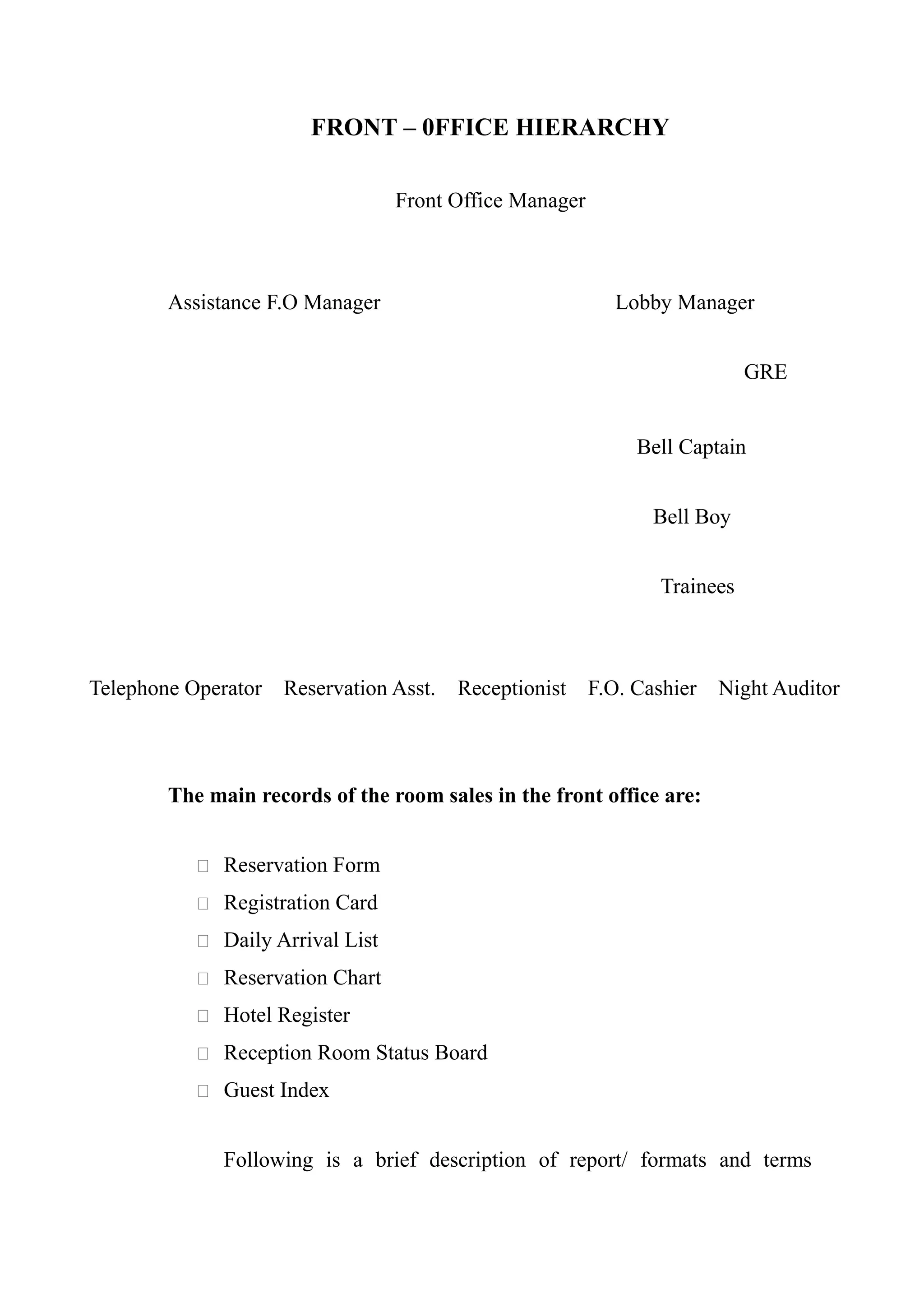 FRONT – 0FFICE HIERARCHY

                                  Front Office Manager



        Assistance F.O Manager                              Lobby Manager


                                                                            GRE


                                                              Bell Captain


                                                                Bell Boy


                                                                 Trainees



Telephone Operator   Reservation Asst.   Receptionist    F.O. Cashier   Night Auditor



        The main records of the room sales in the front office are:


            Reservation Form

            Registration Card

            Daily Arrival List

            Reservation Chart

            Hotel Register

            Reception Room Status Board

            Guest Index


              Following is a brief description of report/ formats and terms
 