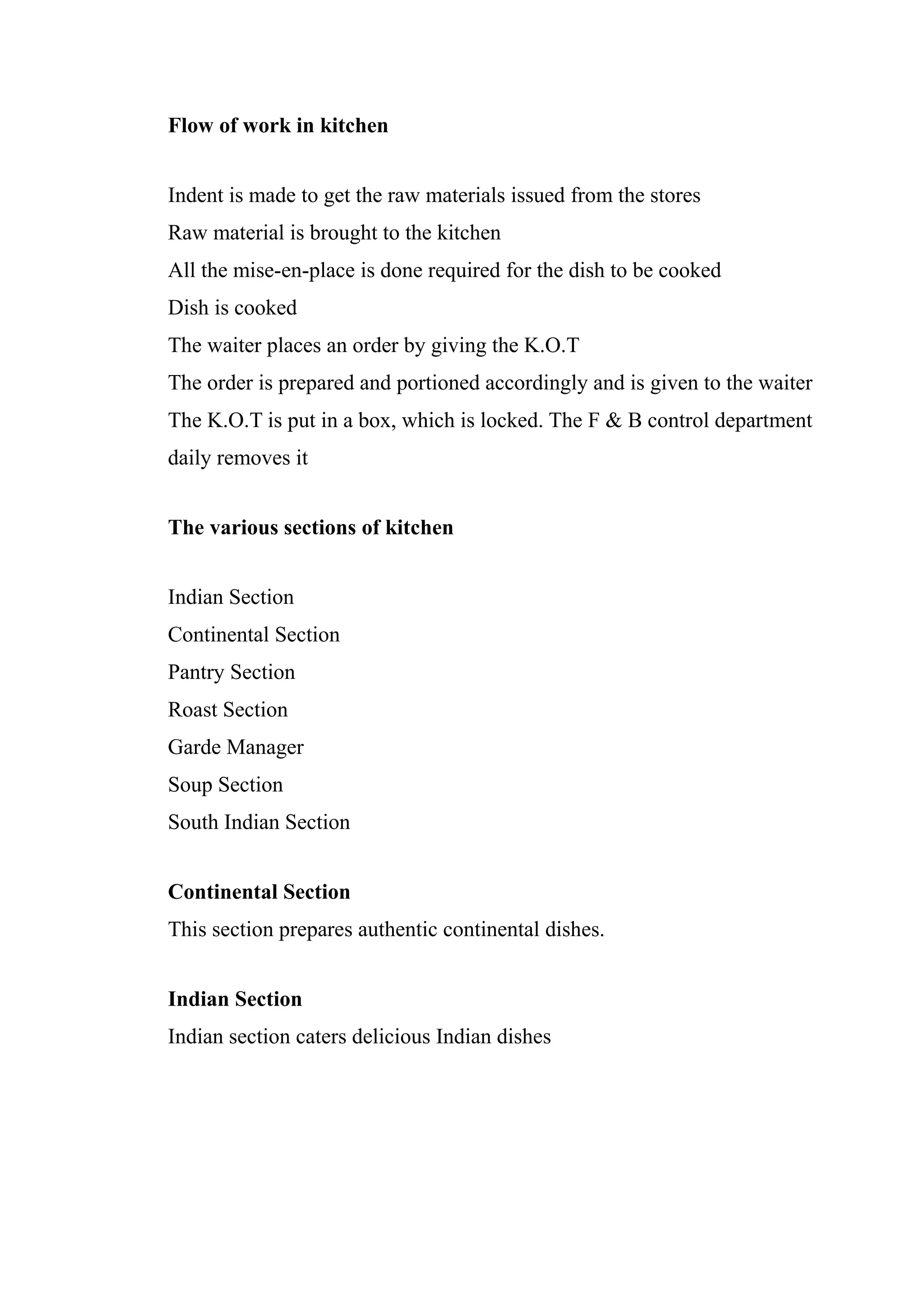 Flow of work in kitchen


Indent is made to get the raw materials issued from the stores
Raw material is brought to the kitchen
All the mise-en-place is done required for the dish to be cooked
Dish is cooked
The waiter places an order by giving the K.O.T
The order is prepared and portioned accordingly and is given to the waiter
The K.O.T is put in a box, which is locked. The F & B control department
daily removes it


The various sections of kitchen


Indian Section
Continental Section
Pantry Section
Roast Section
Garde Manager
Soup Section
South Indian Section


Continental Section
This section prepares authentic continental dishes.


Indian Section
Indian section caters delicious Indian dishes
 