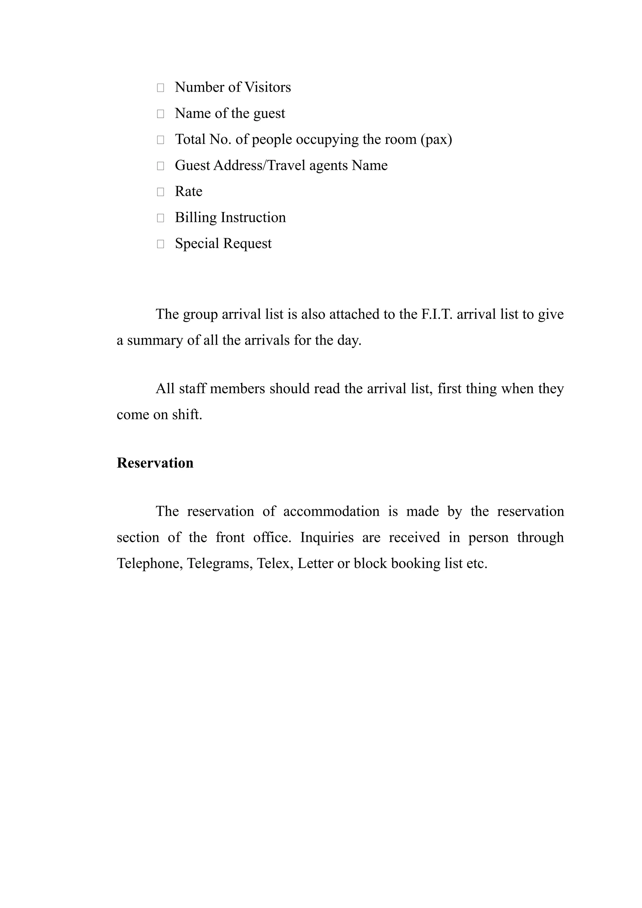  Number of Visitors

       Name of the guest

       Total No. of people occupying the room (pax)

       Guest Address/Travel agents Name

       Rate

       Billing Instruction

       Special Request




      The group arrival list is also attached to the F.I.T. arrival list to give
a summary of all the arrivals for the day.


      All staff members should read the arrival list, first thing when they
come on shift.


Reservation


      The reservation of accommodation is made by the reservation
section of the front office. Inquiries are received in person through
Telephone, Telegrams, Telex, Letter or block booking list etc.
 