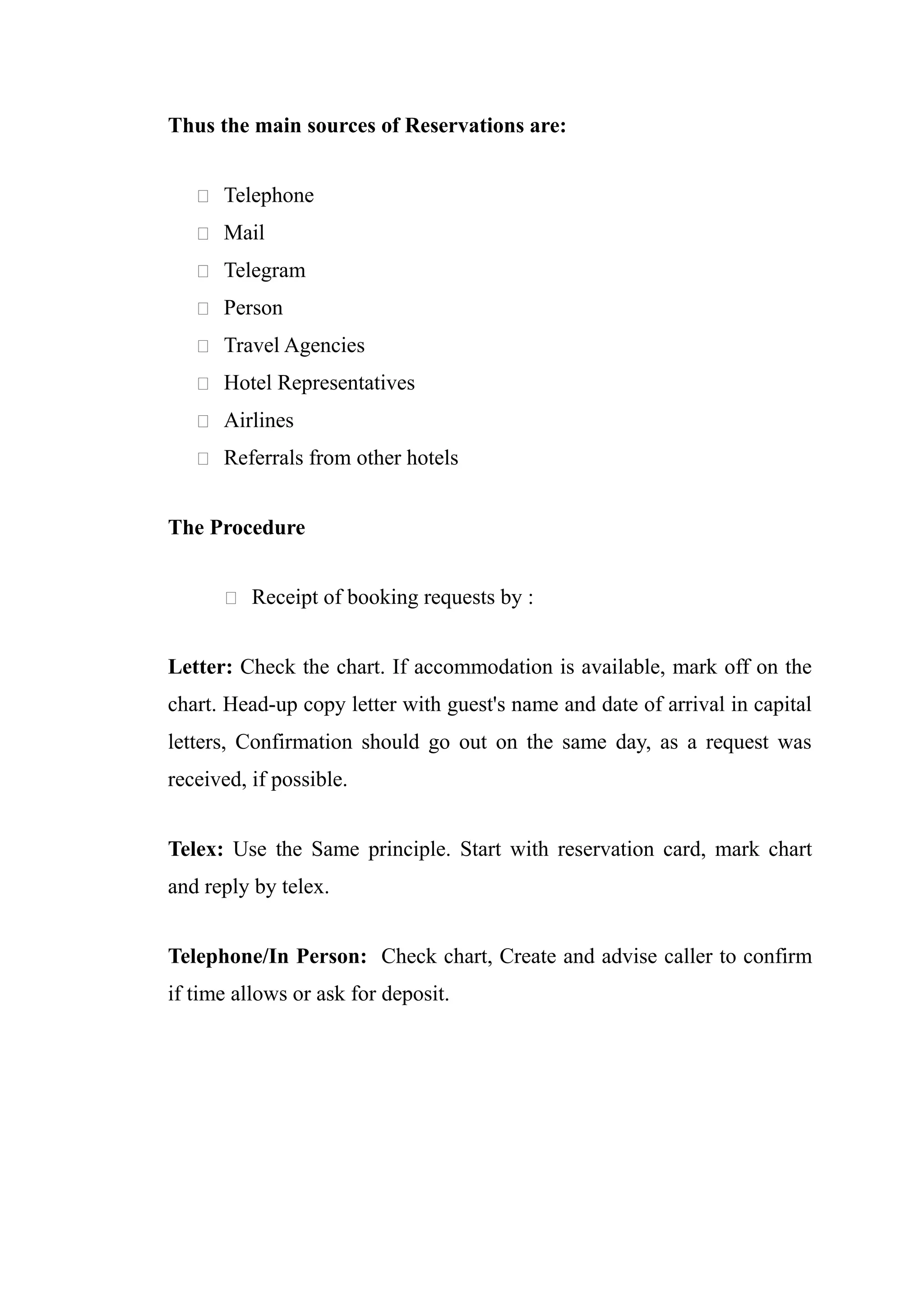 Thus the main sources of Reservations are:


    Telephone

    Mail

    Telegram

    Person

    Travel Agencies

    Hotel Representatives

    Airlines

    Referrals from other hotels


The Procedure


       Receipt of booking requests by :


Letter: Check the chart. If accommodation is available, mark off on the
chart. Head-up copy letter with guest's name and date of arrival in capital
letters, Confirmation should go out on the same day, as a request was
received, if possible.


Telex: Use the Same principle. Start with reservation card, mark chart
and reply by telex.


Telephone/In Person: Check chart, Create and advise caller to confirm
if time allows or ask for deposit.
 