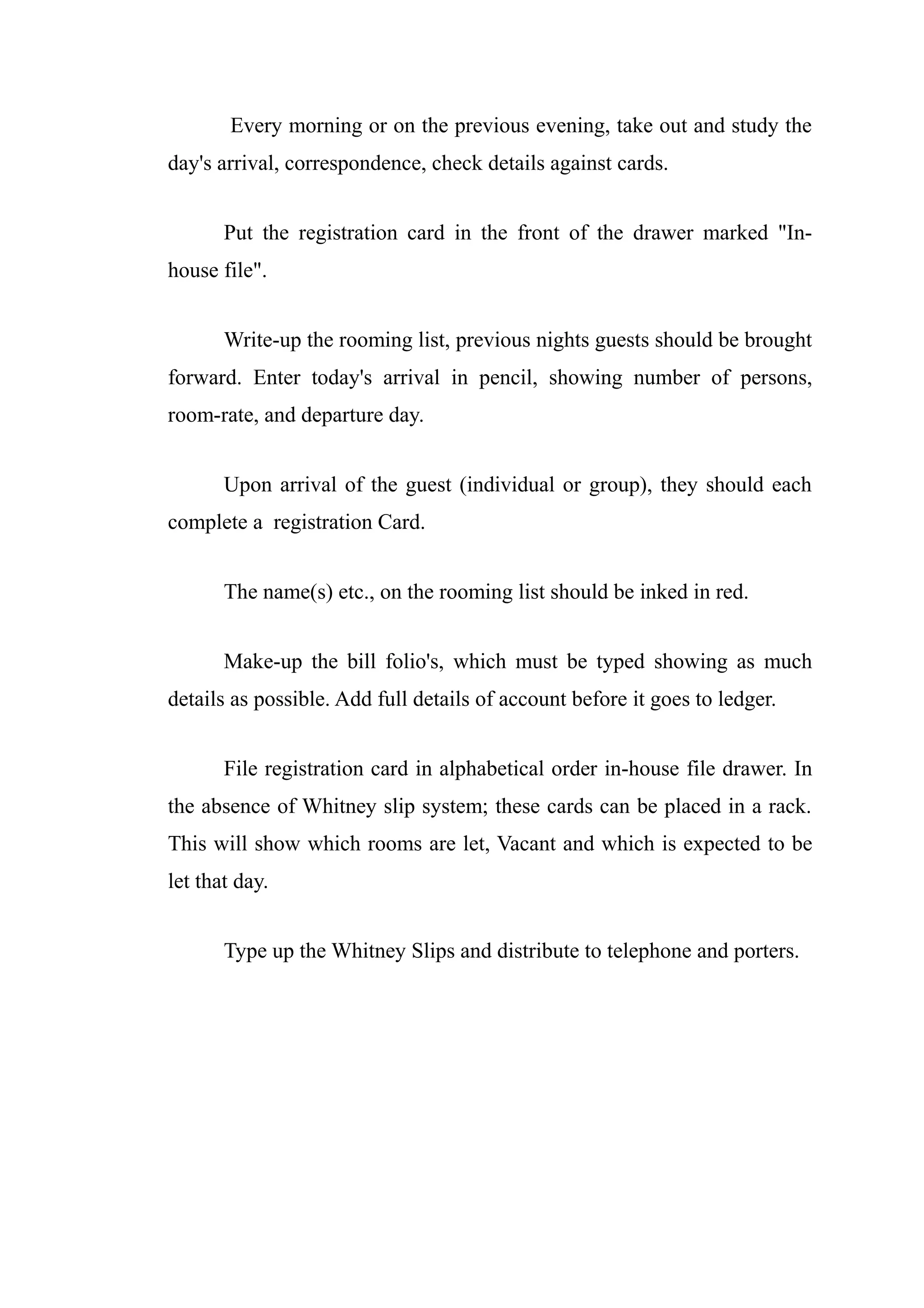 Every morning or on the previous evening, take out and study the
day's arrival, correspondence, check details against cards.


       Put the registration card in the front of the drawer marked "In-
house file".


       Write-up the rooming list, previous nights guests should be brought
forward. Enter today's arrival in pencil, showing number of persons,
room-rate, and departure day.


       Upon arrival of the guest (individual or group), they should each
complete a registration Card.


       The name(s) etc., on the rooming list should be inked in red.


       Make-up the bill folio's, which must be typed showing as much
details as possible. Add full details of account before it goes to ledger.


       File registration card in alphabetical order in-house file drawer. In
the absence of Whitney slip system; these cards can be placed in a rack.
This will show which rooms are let, Vacant and which is expected to be
let that day.


       Type up the Whitney Slips and distribute to telephone and porters.
 