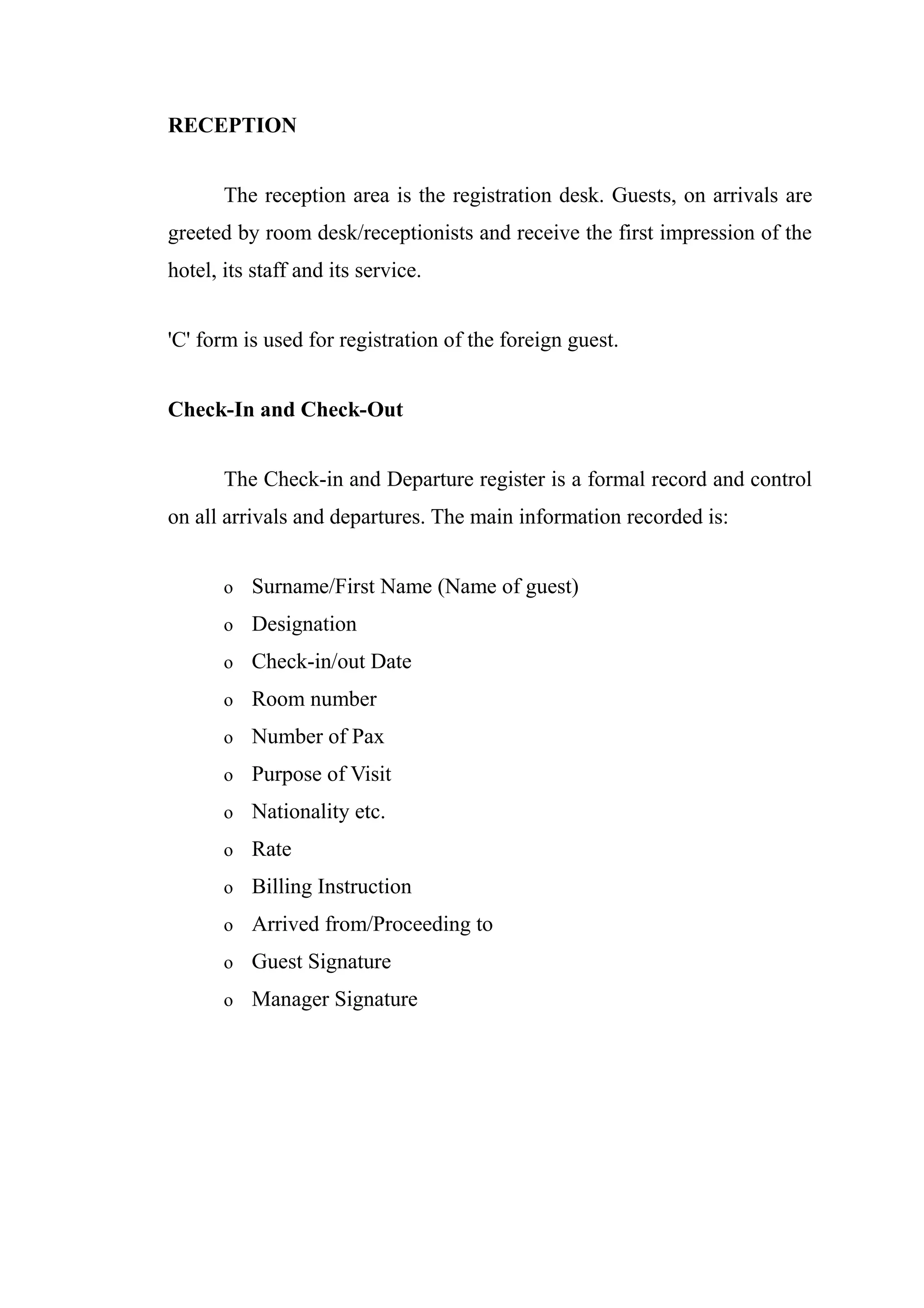 RECEPTION


       The reception area is the registration desk. Guests, on arrivals are
greeted by room desk/receptionists and receive the first impression of the
hotel, its staff and its service.


'C' form is used for registration of the foreign guest.


Check-In and Check-Out


       The Check-in and Departure register is a formal record and control
on all arrivals and departures. The main information recorded is:


       o   Surname/First Name (Name of guest)
       o   Designation
       o   Check-in/out Date
       o   Room number
       o   Number of Pax
       o   Purpose of Visit
       o   Nationality etc.
       o   Rate
       o   Billing Instruction
       o   Arrived from/Proceeding to
       o   Guest Signature
       o   Manager Signature
 