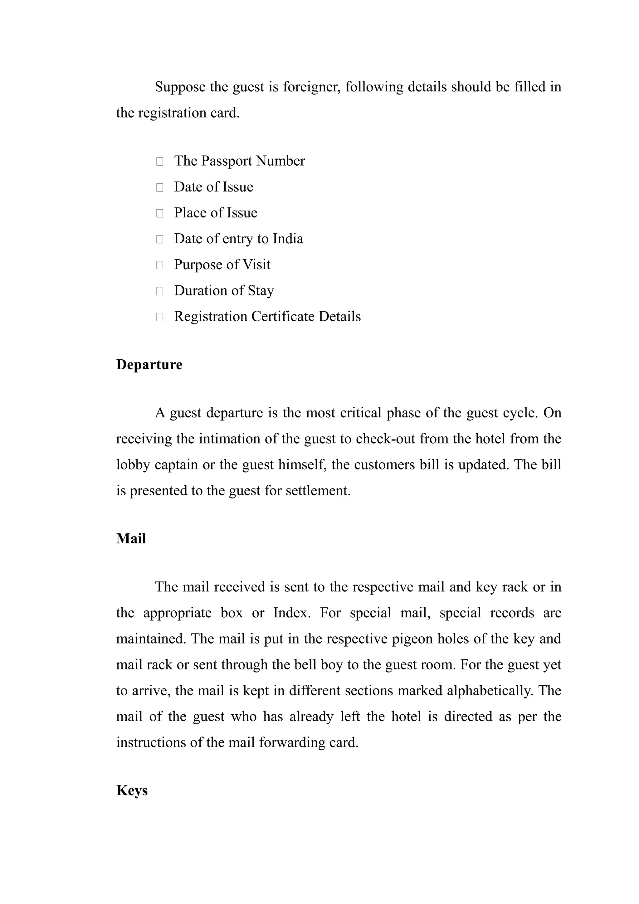 Suppose the guest is foreigner, following details should be filled in
the registration card.


        The Passport Number

        Date of Issue

        Place of Issue

        Date of entry to India

        Purpose of Visit

        Duration of Stay

        Registration Certificate Details


Departure


       A guest departure is the most critical phase of the guest cycle. On
receiving the intimation of the guest to check-out from the hotel from the
lobby captain or the guest himself, the customers bill is updated. The bill
is presented to the guest for settlement.


Mail


       The mail received is sent to the respective mail and key rack or in
the appropriate box or Index. For special mail, special records are
maintained. The mail is put in the respective pigeon holes of the key and
mail rack or sent through the bell boy to the guest room. For the guest yet
to arrive, the mail is kept in different sections marked alphabetically. The
mail of the guest who has already left the hotel is directed as per the
instructions of the mail forwarding card.


Keys
 