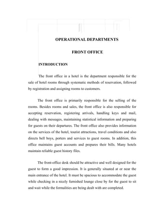 OPERATIONAL DEPARTMENTS


                               FRONT OFFICE

       INTRODUCTION


       The front office in a hotel is the department responsible for the
sale of hotel rooms through systematic methods of reservation, followed
by registration and assigning rooms to customers.


      The front office is primarily responsible for the selling of the
rooms. Besides rooms and sales, the front office is also responsible for
accepting reservation, registering arrivals, handling keys and mail,
dealing with messages, maintaining statistical information and preparing
for guests on their departures. The front office also provides information
on the services of the hotel, tourist attractions, travel conditions and also
directs bell boys, porters and services to guest rooms. In addition, this
office maintains guest accounts and prepares their bills. Many hotels
maintain reliable guest history files.


      The front-office desk should be attractive and well designed for the
guest to form a good impression. It is generally situated at or near the
main entrance of the hotel. It must be spacious to accommodate the guest
while checking in a nicely furnished lounge close by for the guest to sit
and wait while the formalities are being dealt with are completed.
 