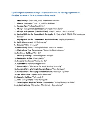 Captivating Solutions Consultancy is the provider of over240 training programmes for
churches. See some of the programmes offered below:
1. Stewardship: "Well Done, Good and Faithful Servant!"
2. Mental Toughness: "Hold Up. Hold On. Hold Out."
3. Success Tips: "Endless Possibilities"
4. Change Management (for Leaders): "Smooth Transitions"
5. Change Management (for Individuals): "Rough Changes - Smooth Sailing"
6. Coping Skills for the Current Crisis (for Leaders): "Coping With COVID - The Leadership
Edition"
7. Coping Skills for the Current Crisis (for Individuals): "Coping With COVID"
8. Crisis Management: "Crisis Legacies"
9. Service: "A Life of Service"
10. Maintaining Focus: "The Single-minded Pursuit of Success"
11. Maintaining Your Commitment: "Committed to the Course"
12. Resilience Building: "Play On!"
13. Ministry Building: "From Strength to Strength"
14. Leadership Agility: "Church Agility"
15. Personal Excellence: "Raising the Bar"
16. Work Ethic: "Personal Integrity Plus"
17. Remote Work: "Mastering the Art of Working Remotely"
18. Remote Work - Working in Remote Teams: "Together Apart"
19. Remote Work - Managing Remote Workers: "Holding It Together"
20. Self Motivation: "My Personal Cheerleader"
21. Capacity Building: "Fully Loaded"
22. Time Management: "Time Well Spent"
23. Surviving in a Negative/Hostile Environment: "Sailing Through the Storm"
24. Attaining Goals: "Momentum Maintained - Goal Attained"
 