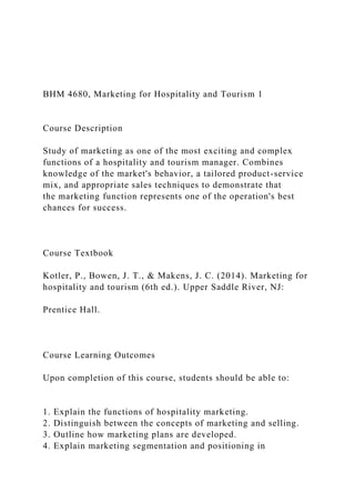 BHM 4680, Marketing for Hospitality and Tourism 1
Course Description
Study of marketing as one of the most exciting and complex
functions of a hospitality and tourism manager. Combines
knowledge of the market's behavior, a tailored product-service
mix, and appropriate sales techniques to demonstrate that
the marketing function represents one of the operation's best
chances for success.
Course Textbook
Kotler, P., Bowen, J. T., & Makens, J. C. (2014). Marketing for
hospitality and tourism (6th ed.). Upper Saddle River, NJ:
Prentice Hall.
Course Learning Outcomes
Upon completion of this course, students should be able to:
1. Explain the functions of hospitality marketing.
2. Distinguish between the concepts of marketing and selling.
3. Outline how marketing plans are developed.
4. Explain marketing segmentation and positioning in
 