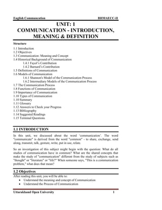 English Communcation BHMAECC-II
Uttarakhand Open University 1
UNIT: 1
COMMUNICATION - INTRODUCTION,
MEANING & DEFINITION
Structure
1.1 Introduction
1.2 Objectives
1.3 Communication: Meaning and Concept
1.4 Historical Background of Communication
1.4.1 Fayol‘s Contribution
1.4.2 Barnard‘s Contribution
1.5 Definitions of Communication
1.6 Models of Communication
1.6.1 Shannon's Model of the Communication Process
1.6.2 Intermediary Models of the Communication Process
1.7 The Communication Process
1.8 Functions of Communication
1.9 Importance of Communication
1.10 Types of Communication
1.10 Summary
1.11 Glossary
1.12 Answers to Check your Progress
1.13 Bibliography
1.14 Suggested Readings
1.15 Terminal Questions
1.1 INTRODUCTION
In this unit, we discussed about the word ‗communication‘. The word
"communicate" is derived from the word "common" - to share, exchange, send
along, transmit, talk, gesture, write, put in use, relate.
So an investigation of this subject might begin with the question: What do all
studies of communication have in common? What are the shared concepts that
make the study of "communication" different from the study of subjects such as
"thought" or "literature" or "life?" When someone says, "This is a communication
problem," what does that mean?
1.2 Objectives
After reading this unit, you will be able to:
 Understand the meaning and concept of Communication
 Understand the Process of Communication
 