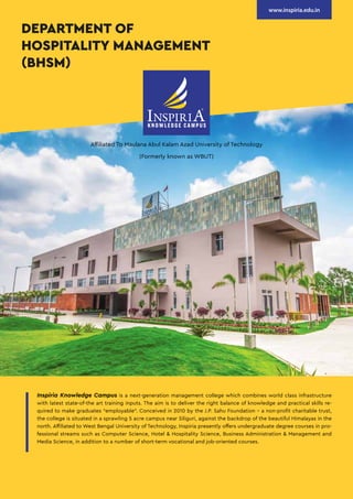 Inspiria Knowledge Campus is a next-generation management college which combines world class infrastructure
with latest state-of-the art training inputs. The aim is to deliver the right balance of knowledge and practical skills re-
quired to make graduates “employable”. Conceived in 2010 by the J.P. Sahu Foundation - a non-profit charitable trust,
the college is situated in a sprawling 5 acre campus near Siliguri, against the backdrop of the beautiful Himalayas in the
north. Affiliated to West Bengal University of Technology, Inspiria presently offers undergraduate degree courses in pro-
fessional streams such as Computer Science, Hotel & Hospitality Science, Business Administration & Management and
Media Science, in addition to a number of short-term vocational and job-oriented courses.
Affiliated To Maulana Abul Kalam Azad University of Technology
(Formerly known as WBUT)
DEPARTMENT OF
HOSPITALITY MANAGEMENT
(BHSM)
www.inspiria.edu.in
 